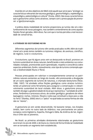 Inserido em um dos objetivos do SNUC está aquele que serve para “proteger as
características relevantes de natureza geológica, geomorfológica, espeleológica,
arqueológica, paleontológica e cultural” (Costa, 2002). São essas características
que o geoturismo utiliza como atrativos, sempre com a preocupação de promo-
ver a (geo)conservação.

   A prática desta modalidade de turismo proporciona ao turista não só o des-
lumbramento de novas paisagens, mas também o entendimento de como aquelas
feições foram geradas. Além disso, faz com que o turista perceba a real necessi-
dade de conservá-las.



A ATIVIDADE DO GEOTURISMO NO RN

  Diferentes segmentos de turismo vêm sendo praticados no RN. Além do tradi-
cional sol e praia temos também os turismos: religioso, de aventura, científico,
de negócio, rural e o ecoturismo.

  O ecoturismo, que há alguns anos vem se destacando no Brasil, promove um
turismo sustentável em áreas naturais, beneficiando o meio ambiente e as comu-
nidades visitadas, promovendo assim aprendizado, respeito e consciência sobre
aspectos ambientais. Porém, notavelmente, este tipo de turismo contempla ape-
nas a biodiversidade (fauna e flora).

  Pessoas preocupadas em valorizar e conseqüentemente conservar os patri-
mônios naturais existentes ao longo do mundo, vêm promovendo a divulgação
de um outro segmento do turismo de natureza, o chamado Geoturismo (Hose,
1996, 1997). Tal atividade utiliza feições geológicas como atrativo turístico,
tendo um potencial como ferramenta para assegurar a conservação e o desen-
volvimento sustentável do local visitado. Além disso, o geoturismo procura
também divulgar a geodiversidade do local que representa a “variedade de ambi-
entes, fenômenos e processos ativos, de caráter geológico, geradores de relevo
(paisagens), rochas, minerais, fósseis e solos que constituem a base para a vida
na Terra” (Stanley, 2000). Isto é, o “palco” no qual todas as outras formas de vida
são os “atores”.

   O geoturismo já vem sendo desenvolvido, há bastante tempo, nos Estados
Unidos, bem como no outro lado do Atlântico, mas precisamente em países
europeus como Inglaterra, Espanha, Portugal e Itália. Na América do Sul, Argen-
tina e Chile são os pioneiros.

  No Brasil, as primeiras atividades diretamente relacionadas ao geoturismo
ocorreram no ano de 2000, e de lá pra cá, mesmo de forma tímida tal modalidade
vem se tornando um segmento bem estabelecido.


382 Meio ambiente, esporte, Lazer e turismo
 