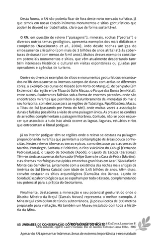 Desta forma, o RN não poderia ficar de fora deste novo mercado turístico, já
que temos em nosso Estado inúmeros monumentos e sítios geoturísticos que
podem (e devem) ser trabalhados, claro que de forma sustentável.

  O RN, em questão de relevo (“paisagens”), minerais, rochas (“pedras”) e
diversos outros temas geológicos, apresenta exemplos dos mais didáticos e
completos (Nascimento et al., 2004), indo desde rochas antigas do
embasamento cristalino (com mais de 3 bilhões de anos atrás) até às cober-
turas de dunas (com menos de 5 mil anos). Muitos desses exemplos constitu-
em potenciais monumentos e sítios, que vêm atualmente despertando tam-
bém interesses histórico e cultural em visitas espontâneas ou guiadas por
operadores e agências de turismo.

  Dentre os diversos exemplos de sítios e monumentos geoturísticos encontra-
dos no RN destacam-se os imensos campos de dunas com areias de diferentes
cores, a exemplo das dunas do Rosado (em Porto do Mangue), de Genipabu (em
Extremoz), da região entre Tibau do Sul e Macau, o Parque das Dunas (em Natal),
entre outros. Exuberantes falésias sob a forma de enormes paredões, onde são
encontrados mirantes que permitem o deslumbramento da imensidão do mar e
seu horizonte, com destaque para as regiões de Tabatinga, Pipa/Sibaúma, Macau
a Tibau do Sul (passando por Ponta do Mel), onde muitas vezes a associação
dunas e falésias possibilita a visão de uma paisagem única. As praias e os cordões
de arrecifes complementam a paisagem litorânea. Contudo, não se pode esque-
cer que associado a tudo isso ainda ocorre as lagoas, lagunas, estuários e rios
que entrecortam o litoral potiguar.

  Já no interior potiguar têm-se regiões onde o relevo se destaca na paisagem
proporcionando mirantes que permitem a contemplação de áreas pouco conhe-
cidas. Nestes relevos têm-se as serras e picos, como destaque para as serras de
Martins, Portalegre, Santana e Feiticeiro, o Pico Vulcânico do Cabugi (Fernando
Pedrosa/Lajes), o Lajedo de Soledade (Apodi), o Lajedo da Escada (Baraúnas).
Têm-se ainda as cavernas do Roncador (Felipe Guerra) e a Casa de Pedra (Martins),
e as diversas morfologias esculpidas em rochas graníticas em Acari, São Rafael e
Monte das Gameleiras, juntamente com a existência das rochas mais antigas da
América do Sul (Serra Caiada) com idade de 3,45 bilhões de anos. Além disso,
convém destacar os sítios arqueológicos (Carnaúba dos Dantas, Lajedo de
Soledade) e paleontológicos que se espalham por todo o Estado, complementando
seu potencial para a prática do Geoturismo.

   Finalmente, destacamos a mineração e seu potencial geoturístico onde o
Distrito Mineiro da Brejuí (Currais Novos) representa o melhor exemplo. A
Mina Brejuí com 60 km de túneis subterrâneos, já possui cerca de 300 metros
preparado para visitação. Há também um Museu instalado com toda a histó-
ria da Mina.



AS UNIDADES DE CONSERVAÇÃO DO RIO GRANDE DO NORTE & DaCosta, Lamartine P.
                            Almeida, Ana Cristina P.C. de
            Meio ambiente, esporte, Lazer e turismo. Rio de Janeiro: Editora Gama Filho, 2007

  Apesar do RN apresentar inúmeras áreas de extrema importância e necessidade
 