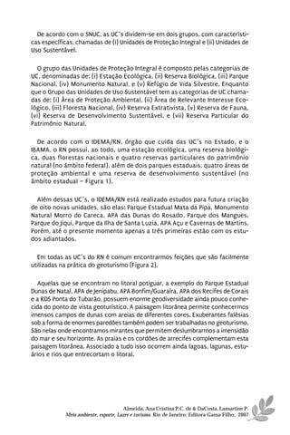 De acordo com o SNUC, as UC´s dividem-se em dois grupos, com característi-
cas específicas, chamadas de (i) Unidades de Proteção Integral e (ii) Unidades de
Uso Sustentável.

  O grupo das Unidades de Proteção Integral é composto pelas categorias de
UC, denominadas de: (i) Estação Ecológica, (ii) Reserva Biológica, (iii) Parque
Nacional, (iv) Monumento Natural, e (v) Refúgio de Vida Silvestre. Enquanto
que o Grupo das Unidades de Uso Sustentável tem as categorias de UC chama-
das de: (i) Área de Proteção Ambiental, (ii) Área de Relevante Interesse Eco-
lógico, (iii) Floresta Nacional, (iv) Reserva Extrativista, (v) Reserva de Fauna,
(vi) Reserva de Desenvolvimento Sustentável, e (vii) Reserva Particular do
Patrimônio Natural.

  De acordo com o IDEMA/RN, órgão que cuida das UC´s no Estado, e o
IBAMA, o RN possui, ao todo, uma estação ecológica, uma reserva biológi-
ca, duas florestas nacionais e quatro reservas particulares do patrimônio
natural (no âmbito federal), além de dois parques estaduais, quatro áreas de
proteção ambiental e uma reserva de desenvolvimento sustentável (no
âmbito estadual – Figura 1).

  Além dessas UC´s, o IDEMA/RN está realizado estudos para futura criação
de oito novas unidades, são elas: Parque Estadual Mata da Pipa, Monumento
Natural Morro do Careca, APA das Dunas do Rosado, Parque dos Mangues,
Parque do Jiqui, Parque da Ilha de Santa Luzia, APA Açu e Cavernas de Martins.
Porém, até o presente momento apenas a três primeiras estão com os estu-
dos adiantados.

  Em todas as UC´s do RN é comum encontrarmos feições que são facilmente
utilizadas na prática do geoturismo (Figura 2).

  Aquelas que se encontram no litoral potiguar, a exemplo do Parque Estadual
Dunas de Natal, APA de Jenipabu, APA Bonfim/Guaraíra, APA dos Recifes de Corais
e a RDS Ponta do Tubarão, possuem enorme geodiversidade ainda pouco conhe-
cida do ponto de vista geoturístico. A paisagem litorânea permite conhecermos
imensos campos de dunas com areias de diferentes cores. Exuberantes falésias
sob a forma de enormes paredões também podem ser trabalhadas no geoturismo.
São nelas onde encontramos mirantes que permitem deslumbrarmos a imensidão
do mar e seu horizonte. As praias e os cordões de arrecifes complementam esta
paisagem litorânea. Associado a tudo isso ocorrem ainda lagoas, lagunas, estu-
ários e rios que entrecortam o litoral.




                                      Almeida, Ana Cristina P.C. de & DaCosta, Lamartine P.
            Meio ambiente, esporte, Lazer e turismo. Rio de Janeiro: Editora Gama Filho, 2007
 