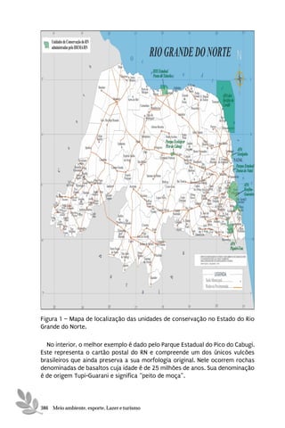 Figura 1 – Mapa de localização das unidades de conservação no Estado do Rio
Grande do Norte.

  No interior, o melhor exemplo é dado pelo Parque Estadual do Pico do Cabugi.
Este representa o cartão postal do RN e compreende um dos únicos vulcões
brasileiros que ainda preserva a sua morfologia original. Nele ocorrem rochas
denominadas de basaltos cuja idade é de 25 milhões de anos. Sua denominação
é de origem Tupi-Guarani e significa “peito de moça”.



386 Meio ambiente, esporte, Lazer e turismo
 
