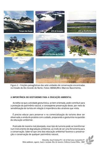 Figura 2 – Feições paisagísticas das sete unidades de conservação encontradas
no Estado do Rio Grande do Norte. Fotos: IDEMA/RN e Marcos Nascimento.



A IMPORTÂNCIA DO GEOTURISMO PARA A EDUCAÇÃO AMBIENTAL

  Acredita-se que a atividade geoturística, se bem orientada, pode contribuir para
a proteção do patrimônio natural, e conseqüente preservação deste, por meio da
sensibilização do turista em relação à importância dos atrativos que visita.

  É preciso educar para preservar e na comercialização do turismo deve ser
observada a venda do produto com cuidado, preparando o geoturista na questão
da educação ambiental.

  Praticado de maneira mal planejada, esse tipo de turismo pode se transformar
num instrumento de degradação ambiental, ao invés de ser uma ferramenta para
a conservação. Sabe-se que uma boa educação ambiental favorece a preserva-
ção e conservação de qualquer patrimônio natural.

                                      Almeida, Ana Cristina P.C. de & DaCosta, Lamartine P.
            Meio ambiente, esporte, Lazer e turismo. Rio de Janeiro: Editora Gama Filho, 2007
 