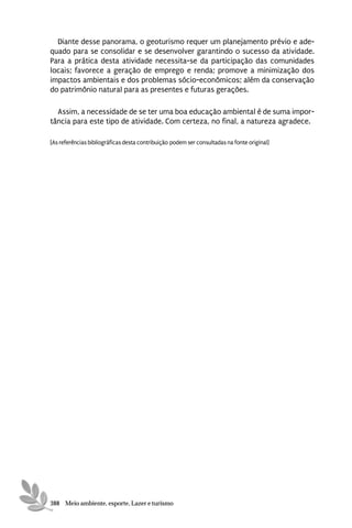 Diante desse panorama, o geoturismo requer um planejamento prévio e ade-
quado para se consolidar e se desenvolver garantindo o sucesso da atividade.
Para a prática desta atividade necessita-se da participação das comunidades
locais; favorece a geração de emprego e renda; promove a minimização dos
impactos ambientais e dos problemas sócio-econômicos; além da conservação
do patrimônio natural para as presentes e futuras gerações.

  Assim, a necessidade de se ter uma boa educação ambiental é de suma impor-
tância para este tipo de atividade. Com certeza, no final, a natureza agradece.

[As referências bibliográficas desta contribuição podem ser consultadas na fonte original]




388 Meio ambiente, esporte, Lazer e turismo
 