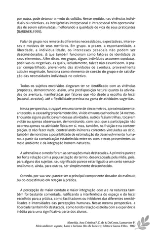 por outra, pode detonar o medo da solidão. Nesse sentido, nas vivências indivi-
duais ou coletivas, as inteligências interpessoal e intrapessoal têm oportunida-
des de serem estimuladas, melhorando a qualidade de vida de seus praticantes
(GARDNER,1995).

   Falar de grupo nos remete às diferentes necessidades, expectativas, interes-
ses e motivos de seus membros. Em grupo, o prazer, a espontaneidade, a
liberdade, a individualidade, os interesses pessoais não podem ser
desconsiderados, já que também funcionam como fatores de identidade de
seus elementos. Além disso, em grupo, alguns indivíduos assumem condutas,
positivas ou negativas, as quais, isoladamente, talvez não assumissem. O pra-
zer compartilhado, proveniente das atividades de aventura, provavelmente
adquire magnitude, funciona como elemento de coesão do grupo e de satisfa-
ção das necessidades individuais no coletivo.

  Todos os sujeitos envolvidos alegaram ter se identificado com as vivências
propostas, demonstrando, assim, uma predisposição natural quanto às ativida-
des de aventura, manifestadas por fatores que vão desde a escolha do local
(natural, atrativo), até a flexibilidade prevista na gama de atividades sugeridas.

  Nessa perspectiva, o rappel, em uma torre de cinco metros, aproximadamente,
antecedeu o cascading propriamente dito, vivido em uma cachoeira de 34 metros.
Enquanto alguns participavam dessas atividades, outros faziam trilhas, tocavam
violão ou apenas observavam, demonstrando, com isso, que a participação não
ocorreu apenas na atividade física em si, mas, também, na fruição e na contem-
plação. O não fazer nada, contrariando inúmeras correntes vinculadas ao ócio,
também demonstrou a possibilidade de estimulação do desenvolvimento huma-
no, a partir da comunicação estabelecida entre os sons e ecos provenientes do
meio ambiente e da integração homem-natureza.

  A adrenalina e o medo foram as sensações mais destacadas. A primeira parece
ter forte relação com a popularização do termo, desencadeada pela mídia, pois,
para alguns dos sujeitos, seu significado parece estar ligado a um certo sensaci-
onalismo e, ainda, para outros, ser simplesmente desconhecido.

  O medo, por sua vez, parece ser o principal componente dosador do estímulo
ou do desestímulo em relação à prática.

   A percepção de maior contato e maior integração com a e na natureza tam-
bém foi bastante comentada, ratificando a interferência do espaço e do local
escolhido para a prática, como facilitadores ou inibidores das diferentes sensibi-
lidades e intensidades das percepções humanas. Nesse mesma perspectiva, a
liberdade também foi destacada, como tendo relação estreita com a experiência
inédita para uma significativa parte dos alunos.


                                      Almeida, Ana Cristina P.C. de & DaCosta, Lamartine P.
            Meio ambiente, esporte, Lazer e turismo. Rio de Janeiro: Editora Gama Filho, 2007
 