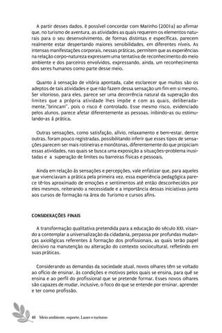 A partir desses dados, é possível concordar com Marinho (2001a) ao afirmar
que, no turismo de aventura, as atividades as quais requerem os elementos natu-
rais para o seu desenvolvimento, de formas distintas e específicas, parecem
realmente estar despertando maiores sensibilidades, em diferentes níveis. As
intensas manifestações corporais, nessas práticas, permitem que as experiências
na relação corpo-natureza expressem uma tentativa de reconhecimento do meio
ambiente e dos parceiros envolvidos, expressando, ainda, um reconhecimento
dos seres humanos como parte desse meio.

   Quanto à sensação de vitória apontada, cabe esclarecer que muitos são os
adeptos de tais atividades e que não fazem dessa sensação um fim em si mesmo.
Ser vitorioso, para eles, parece ser uma decorrência natural da superação dos
limites que a própria atividade lhes impõe e com as quais, deliberada-
mente,”brincam”, pois o risco é controlado. Esse mesmo risco, evidenciado
pelos alunos, parece afetar diferentemente as pessoas, inibindo-as ou estimu-
lando-as à prática.

  Outras sensações, como satisfação, alívio, relaxamento e bem-estar, dentre
outras, foram pouco registradas, possibilitando inferir que esses tipos de sensa-
ções parecem ser mais rotineiras e monótonas, diferentemente do que propiciam
essas atividades, nas quais se busca uma exposição a situações-problema inusi-
tadas e a superação de limites ou barreiras físicas e pessoais.

  Ainda em relação às sensações e percepções, vale enfatizar que, para aqueles
que vivenciavam a prática pela primeira vez, essa experiência pedagógica pare-
ce tê-los aproximado de emoções e sentimentos até então desconhecidos por
eles mesmos, reiterando a necessidade e a importância dessas iniciativas junto
aos cursos de formação na área do Turismo e cursos afins.



CONSIDERAÇÕES FINAIS

  A transformação qualitativa pretendida para a educação do século XXI, visan-
do a contemplar a universalização da cidadania, perpassa por profundas mudan-
ças axiológicas referentes à formação dos profissionais, as quais terão papel
decisivo na manutenção ou alteração do contexto sociocultural, refletindo em
suas práticas.

  Considerando as demandas da sociedade atual, novos olhares têm se voltado
ao ofício de ensinar, às condições e motivos pelos quais se ensina, para quê se
ensina e ao perfil do profissional que se pretende formar. Esses novos olhares
são capazes de mudar, inclusive, o foco do que se entende por ensinar, aprender
e ter como profissão.




40 Meio ambiente, esporte, Lazer e turismo
 