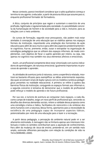Nesse contexto, parece inevitável considerar que o salto qualitativo começa e
termina no seu agente, o educador, a partir de posturas éticas que assume para si,
enquanto profissional formador de formadores.

  A ética, conjunto de princípios que regem e sustentam o exercício de uma
profissão, legitimada e regulamentada pela sociedade, é a possibilidade concre-
ta da humanização do homem e da sociedade para a vida e, inclusive, para as
relações com o meio ambiente.

  Os cursos de formação, segundo esse pressuposto, não podem mais estar
atrelados à concepção de uma educação que se viabiliza apenas nos espaços
formais da instituição, requisitando uma ampliação dos horizontes da ação
educativa para além de seus muros e para além dos aspectos predominantemen-
te cognitivos. Faz-se, premente, então, ousar e extrapolar na organização de
estratégias pedagógicas que se utilizem dos espaços informais, de modo com-
plementar, com objetivo de focar o sujeito aprendiz por inteiro, ou seja, não
apenas no cognitivo mas também nos seus elementos afetivos e emocionais.

  Assim, um profissional competente deve estar sintonizado com outros indica-
dores de aprendizagem, de natureza emocional, igualmente importantes no pro-
cesso de aprender a aprender.

   As atividades de aventura junto à natureza, como a experiência relatada, mos-
tram-se bastante eficazes para exemplificar as idéias anteriormente expostas,
das quais se extraem sinais de dupla ruptura com os modelos e práticas pedagó-
gicas presentes na realidade educacional. A primeira se refere à quebra das
barreiras físicas da instituição, conjugando os espaços formais aos informais e,
a segunda concerne à tentativa de demonstrar que o modelo de profissional
pode reforçar o modelo do aprendiz e do futuro profissional.

  Por sua vez, o turismo de aventura ao conquistar mais espaços, a cada dia,
como campo de trabalho, exige um novo perfil de profissional que, vencendo os
desafios das diversas demandas sociais, reitere a validade dessa proposta como
uma estratégia criativa e lúdica, facilitadora do reencontro e da simbiose dos
seres humanos com a natureza. Dessa forma, apontamos para a necessidade da
existência de uma pedagogia capaz de incorporar aspectos lúdicos,
potencializados por meio de uma educação para o lazer e a recreação.

   A partir dessa pedagogia, a percepção do ambiente natural pode vir a ser
altamente estimulada. A mensagem não se limitaria apenas aos interesses inte-
lectuais e todos os sentidos contribuiriam para a aquisição de conhecimentos.
Para além da mudança de locus de ensino, pretende-se, em um sentido mais
amplo, estimular diferentes percepções com relação às condições de vida na
Terra (SERRANO, 2000).


                                      Almeida, Ana Cristina P.C. de & DaCosta, Lamartine P.
            Meio ambiente, esporte, Lazer e turismo. Rio de Janeiro: Editora Gama Filho, 2007
 