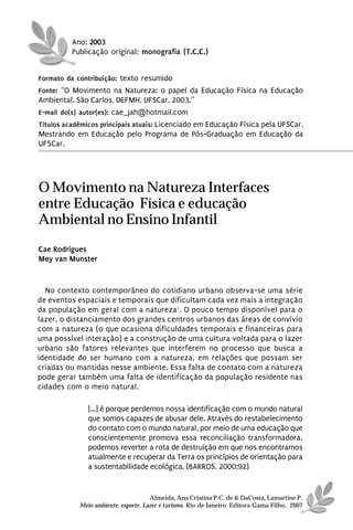 Ano: 2003
          Publicação original: monografia (T.C.C.)


Formato da contribuição: texto resumido
Fonte: “O Movimento na Natureza: o papel da Educação Física na Educação
Ambiental. São Carlos, DEFMH, UFSCar, 2003.”
E-mail do(s) autor(es): cae_jah@hotmail.com
Títulos acadêmicos principais atuais: Licenciado em Educação Física pela UFSCar,
Mestrando em Educação pelo Programa de Pós-Graduação em Educação da
UFSCar.




O Movimento na Natureza Interfaces
entre Educação Física e educação
Ambiental no Ensino Infantil
Cae Rodrigues
Mey van Munster


  No contexto contemporâneo do cotidiano urbano observa-se uma série
de eventos espaciais e temporais que dificultam cada vez mais a integração
da população em geral com a natureza1. O pouco tempo disponível para o
lazer, o distanciamento dos grandes centros urbanos das áreas de convívio
com a natureza (o que ocasiona dificuldades temporais e financeiras para
uma possível interação) e a construção de uma cultura voltada para o lazer
urbano são fatores relevantes que interferem no processo que busca a
identidade do ser humano com a natureza, em relações que possam ser
criadas ou mantidas nesse ambiente. Essa falta de contato com a natureza
pode gerar também uma falta de identificação da população residente nas
cidades com o meio natural.

               [...] é porque perdemos nossa identificação com o mundo natural
               que somos capazes de abusar dele. Através do restabelecimento
               do contato com o mundo natural, por meio de uma educação que
               conscientemente promova essa reconciliação transformadora,
               podemos reverter a rota de destruição em que nos encontramos
               atualmente e recuperar da Terra os princípios de orientação para
               a sustentabilidade ecológica. (BARROS, 2000:92)


                                      Almeida, Ana Cristina P.C. de & DaCosta, Lamartine P.
            Meio ambiente, esporte, Lazer e turismo. Rio de Janeiro: Editora Gama Filho, 2007
 