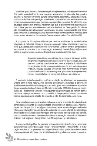 Ensina-se que a natureza deve ser respeitada e preservada, mas esse ensinamento
fica muito vulnerável frente aos costumes vivenciados no dia-a-dia das grandes
cidades. O indivíduo vive uma cultura consumidora, sedentária, adaptada ao luxo,
produtora de lixo e de poluição, totalmente contraditória aos ensinamentos de
preservação encontrados, por exemplo, nas apostilas escolares, fortalecendo uma
educação passiva que ensina a respeitar algo que a grande maioria da população
desconhece, por nunca ter tido a oportunidade de vivenciar. “As experiências diretas
são necessárias para desenvolver sentimentos de amor e preocupação pela terra;
caso contrário, as pessoas passarão a conhecê-la de modo superficial e teórico, sem
nunca serem tocadas profundamente”, destaca o naturalista Cornell (1995:38).

   A proposta da Educação Ambiental por meio de atividades de sensibilização
integradas à natureza conduz a criança a aprender sobre si mesma e sobre o
meio que a cerca, conseqüentemente favorecendo também o meio, à medida que
se constrói a consciência da preservação ambiental. Cornell (1995:13) escreve
sobre o surgimento dessa consciência de preservação dizendo que:

                 Se quisermos cultivar uma atitude de reverência para com a vida,
                 em primeiro lugar precisamos desenvolver a percepção, que, por
                 sua vez, pode se transformar em amor e empatia. À medida que
                 começamos a sentir uma comunhão com os seres vivos que nos
                 rodeiam, nossas atitudes tornam-se mais harmoniosas e fluem
                 com naturalidade, e, por conseguinte, passamos a nos preocupar
                 com as necessidades e o bem estar de todas as criaturas.

   O presente trabalho objetiva verificar a criação de afinidades da população
urbana com o meio natural, pelo contato direcionado à natureza e através de
atividades de sensibilização integradas ao meio, para uma conseqüente educação
de preservação. Bruhns (citada por Munster e Almeida, 2001:21), destaca a impor-
tância da “experiência sensível” conseqüente da aproximação do homem com a
natureza, o que promove uma certa consciência de que pertencemos a um mesmo
cosmo, causando uma relação de respeito, e não de dominação, pelo meio.

  Para a realização desse trabalho elaborou-se uma proposta de atividades de
sensibilização visando a conscientização ambiental com adequação às necessi-
dades de crianças (4 a 6 anos) para um conseqüente estudo das possíveis rela-
ções entre Educação Física e Educação Ambiental no ensino infantil. A metodologia
empregada foi baseada na combinação entre pesquisa bibliográfica e de campo,
tendo como instrumento de coleta de dados a observação sistemática direta das
práticas e de registros fotográficos e de filmagem dessas atividades.

  A pesquisa bibliográfica foi baseada no levantamento de referências acerca de
alguns termos como “Educação Física”, “Ensino Infantil”, “Movimento” e “Edu-
cação Ambiental”. A pesquisa de campo foi realizada a partir da elaboração de
uma proposta de atividades de sensibilização integradas à natureza e a aplica-


44 Meio ambiente, esporte, Lazer e turismo
 