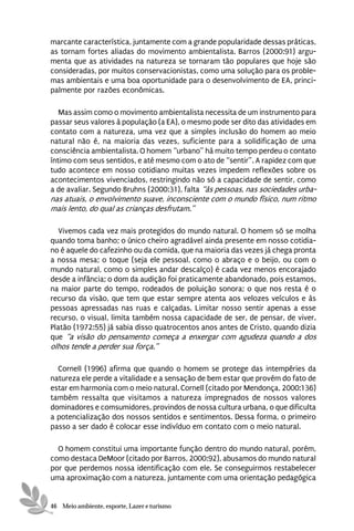 marcante característica, juntamente com a grande popularidade dessas práticas,
as tornam fortes aliadas do movimento ambientalista. Barros (2000:91) argu-
menta que as atividades na natureza se tornaram tão populares que hoje são
consideradas, por muitos conservacionistas, como uma solução para os proble-
mas ambientais e uma boa oportunidade para o desenvolvimento de EA, princi-
palmente por razões econômicas.

   Mas assim como o movimento ambientalista necessita de um instrumento para
passar seus valores à população (a EA), o mesmo pode ser dito das atividades em
contato com a natureza, uma vez que a simples inclusão do homem ao meio
natural não é, na maioria das vezes, suficiente para a solidificação de uma
consciência ambientalista. O homem “urbano” há muito tempo perdeu o contato
íntimo com seus sentidos, e até mesmo com o ato de “sentir”. A rapidez com que
tudo acontece em nosso cotidiano muitas vezes impedem reflexões sobre os
acontecimentos vivenciados, restringindo não só a capacidade de sentir, como
a de avaliar. Segundo Bruhns (2000:31), falta “às pessoas, nas sociedades urba-
nas atuais, o envolvimento suave, inconsciente com o mundo físico, num ritmo
mais lento, do qual as crianças desfrutam.”

   Vivemos cada vez mais protegidos do mundo natural. O homem só se molha
quando toma banho; o único cheiro agradável ainda presente em nosso cotidia-
no é aquele do cafezinho ou da comida, que na maioria das vezes já chega pronta
a nossa mesa; o toque (seja ele pessoal, como o abraço e o beijo, ou com o
mundo natural, como o simples andar descalço) é cada vez menos encorajado
desde a infância; o dom da audição foi praticamente abandonado, pois estamos,
na maior parte do tempo, rodeados de poluição sonora; o que nos resta é o
recurso da visão, que tem que estar sempre atenta aos velozes veículos e às
pessoas apressadas nas ruas e calçadas. Limitar nosso sentir apenas a esse
recurso, o visual, limita também nossa capacidade de ser, de pensar, de viver.
Platão (1972:55) já sabia disso quatrocentos anos antes de Cristo, quando dizia
que “a visão do pensamento começa a enxergar com agudeza quando a dos
olhos tende a perder sua força.”

  Cornell (1996) afirma que quando o homem se protege das intempéries da
natureza ele perde a vitalidade e a sensação de bem estar que provém do fato de
estar em harmonia com o meio natural. Cornell (citado por Mendonça, 2000:136)
também ressalta que visitamos a natureza impregnados de nossos valores
dominadores e comsumidores, provindos de nossa cultura urbana, o que dificulta
a potencialização dos nossos sentidos e sentimentos. Dessa forma, o primeiro
passo a ser dado é colocar esse indivíduo em contato com o meio natural.

  O homem constitui uma importante função dentro do mundo natural, porém,
como destaca DeMoor (citado por Barros, 2000:92), abusamos do mundo natural
por que perdemos nossa identificação com ele. Se conseguirmos restabelecer
uma aproximação com a natureza, juntamente com uma orientação pedagógica


46 Meio ambiente, esporte, Lazer e turismo
 