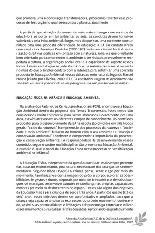 que promova uma reconciliação transformadora, poderemos reverter esse pro-
cesso de destruição no qual se encontra o planeta atualmente.

   A partir da aproximação do homem do meio natural, surge a necessidade de
educá-lo a se portar em tal ambiente, ou seja, as condutas devem tornar-se
valorizadas pela ética ambiental. Surge, mais do que isso, uma excelente oportu-
nidade para uma proposta diferenciada de educação: a EA em contato direto
com a natureza. Ferreira e Coutinho (2000:187) destacam a importância da valo-
rização da EA nas práticas em contato com a natureza, uma vez que o visitante
bem orientado para compreender o ambiente a ser visitado provavelmente res-
peitará a cultura, a organização social local e a capacidade de suporte desses
locais. É nesse sentido que se pode afirmar que, na maioria das vezes, é necessá-
rio mais do que o simples contato com a natureza para solidificar uma concreta
proposta de Educação Ambiental nessas visitas ao meio natural. Segundo Marcel
Proust (citado por Oliveira, 2000:111), “a verdadeira viagem de descoberta não
consiste em sair à procura de novas paisagens, mas de possuir novos olhos”.



EDUCAÇÃO FÍSICA NA INFÂNCIA E EDUCAÇÃO AMBIENTAL

  Na análise dos Parâmetros Curriculares Nacionais (PCN), encontra-se a Educa-
ção Ambiental dentro da proposta dos Temas Transversais. Esses temas são
considerados muito complexos para serem abordados isoladamente por uma
área, e assim atravessam os diferentes campos de conhecimento. Os conteúdos
propostos para o desenvolvimento da EA na escola são divididos em três blocos
gerais: “ciclos da natureza” (compreensão dos processos da natureza), “socie-
dade e meio ambiente” (relação do homem com o seu ambiente) e “manejo e
conservação ambiental” (conhecer e compreender a importância da preserva-
ção e conservação ambiental). A responsabilidade de desenvolvimento desses
conteúdos segue o caráter multidisciplinar tão presente na Educação Ambiental.
A questão é, qual o papel da Educação Física nesse processo de sensibilização
ambiental na infância?

   A Educação Física, independente da questão curricular, está sempre presente
nas aulas do ensino infantil, pela natural necessidade das crianças de se movi-
mentarem. Segundo Risco (1968:8) a criança pensa, sente e age por meio do
movimento. Familiarizar-se com a imagem do próprio corpo, explorar as possi-
bilidades de gestos e ritmos corporais por meio de brincadeiras e demais situa-
ções de interação, desenvolver atitudes de confiança nas próprias capacidades
motoras por meio do deslocamento no espaço – esses são alguns dos objetivos
da Educação Física para crianças de zero a três anos. A partir dos quatro (até os
seis) anos, esses objetivos devem ser aprofundados e ampliados, para que a
criança seja capaz de ampliar as expressões do próprio movimento, conhecen-
do, assim, suas potencialidades e limitações até que consiga controlar e utilizar
esses movimentos para realizar tarefas desejadas. Apropriando-se gradativamente

                                      Almeida, Ana Cristina P.C. de & DaCosta, Lamartine P.
            Meio ambiente, esporte, Lazer e turismo. Rio de Janeiro: Editora Gama Filho, 2007
 