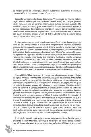 da imagem global de seu corpo, a criança buscará sua autonomia e construirá
uma consciência de cuidado com o próprio corpo.

  Essas são as recomendações do documento “Presença do movimento na Edu-
cação Infantil: idéias e práticas correntes” (Brasil, 1998). As crianças, já nessa
idade, começam a se apropriar do repertório da cultura corporal na qual estão
inseridas quando brincam, jogam, imitam e criam ritmos e movimentos. Portanto,
surge a necessidade de colocar essa criança em contato com ambientes ricos e
desafiadores, ambientes que ampliem seus conhecimentos acerca de si mesmas,
dos outros e do meio em que vivem (id. ibid:16). Desta forma, o contato com a
natureza já se torna importante.

   A criança começa a construir uma imagem do próprio corpo, das pessoas e do
meio ao seu redor; começa a buscar uma independência corporal explorando
gestos e ritmos corporais; começa a se deslocar e a explorar novos movimentos;
ou seja, a criança começa a construir uma “cultura corporal”2, uma identidade que
a diferenciará das demais crianças. Esses primeiros “blocos” de construção corpo-
ral representam segurança e conforto para a criança, o que torna o contato com a
natureza de essencial importância. Se a criança se familiarizar e sentir segurança
no meio natural desde cedo, isso facilitará todo o processo de construção de uma
afinidade pelo meio e, conseqüentemente, uma consciência voltada aos princípios
da EA. Nesse sentido, Cornell (citado por Mendonça, 2000:138) afirma que a expan-
são de uma consciência conservacionista depende da relação afetiva provinda da
cultura do homem, que precisa sentir a necessidade da natureza em sua vida.

   Bruhns (2000:32) destaca que “a criança, por não preocupar-se com códigos
de regras definidas sobre beleza, recebe as sensações da natureza diretamente,
sem censuras”. Essa característica da criança, juntamente com a curiosidade e a
pré-disposição para brincar, são importantes aliados da educação, mas na gran-
de maioria das vezes são considerados como elementos que dificultam a disci-
plina e o controle e, conseqüentemente, o processo educacional. No âmbito da
educação escolar, os professores muitas vezes ignoram a necessidade da crian-
ça de se movimentar e julgam a contenção motora como fator essencial para a
disciplina, uma vez que a criança estática é muito mais fácil de controlar. O
movimento é encorajado apenas em reservados espaços de tempo, no qual a
criança é requisitada a se movimentar para gastar energia, prática eficaz para
“manter a ordem” e que também limita as possibilidades de expressão e de
conduta própria desta criança. Essa visão transforma o movimento em um empe-
cilho à concentração do aluno e à aprendizagem como um todo, visão que
contrapõe o consenso que o movimento é essencial para o desenvolvimento da
percepção e da construção de uma cultura corporal da criança.

  A educação infantil representa uma transição do ambiente familiar para o
ambiente escolar (Machado, 1986:13), e deve suprir as necessidades fisiológi-
cas, afetivas e relativas à segurança das crianças (id. ibid:17). Isso só será possí-


48 Meio ambiente, esporte, Lazer e turismo
 
