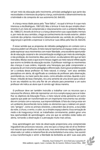 vel por meio da educação pelo movimento, princípio pedagógico que parte das
necessidades e interesses da própria criança, estimulando o desenvolvimento da
criatividade e da conquista de sua autonomia (id. ibid:26).

   A criança nessa idade passa pela “fase lúdica”, na qual o brincar é o que mais
interessa a ela.(Rodrigues, 1987:20). Mas o brincar é mais do que simples diver-
timento é um meio de compreensão e relacionamento com o ambiente (Macha-
do, 1986:27). Através do brincar a criança desenvolve suas capacidades mentais
e, por meio de seus sentidos, chega ao conhecimento do mundo exterior, obtém
controle dos próprios movimentos (desenvolvendo seu sentido de confiança e
segurança) e aprende a expressar e comunicar suas idéias pela fala (id. ibid:29).

   É nesse sentido que as propostas de métodos pedagógicos em contato com a
natureza podem ser eficazes. O meio natural representa um espaço onde a criança
pode expressar seus movimentos com maior liberdade, uma excelente oportunida-
de de educação corporal e de conscientização ecológica por meio da orientação,
e não proibição, do movimento. Mas, para instruir, os educadores têm que ser bem
instruídos. Muitas vezes o que ocorre nessas viagens ao meio natural reflete aquilo
que ocorre no âmbito da educação escolar. O professor restringe os movimentos
das crianças à suas ordens, impondo uma hierarquia que pode comprometer a
proposta de um instrumento pedagógico diferenciado. Outro grave problema pode
ser a conduta desse professor no meio natural. A criança com seus sentidos
perceptivos em alerta, dá significado as condutas do professor pela observação,
assimilando-as, na maior parte das vezes, como atitudes corretas. Quando o pro-
fessor, imbuído de boas intenções, tira uma semente de uma árvore para colocá-
la em seu relatório ou tira uma flor de um arbusto para presentear a um outro
professor ele indica ao aluno que é correto agir dessa maneira.

  O professor deve ser também instruído a trabalhar com os recursos que a
natureza lhe oferece. Além de representar um rico e amplo espaço para se traba-
lhar os objetivos da Educação Física, o meio natural ainda apresenta um outro
aspecto que pode ser transformado em um importante instrumento nas ativida-
des em contato com a natureza, sua imprevisibilidade. O fato da criança estar em
um ambiente desconhecido torna todos os elementos que a rodeiam em possí-
veis “perigos”, como os animais silvestres, a desordem das árvores, a escuridão
da noite, a chuva, o vento, o calor, ou o simples espaço aberto. Essa sensação de
medo e de insegurança inicial, se trabalhadas corretamente, podem gerar uma
boa oportunidade de aprendizagem, uma vez que os sentidos estão todos em
alerta, tornando a observação e a percepção muito mais ativas.

   Essa aprendizagem por meio da observação proporciona uma compreensão
inigualável dos processos naturais, uma vez que a criança não só vê os fenôme-
nos naturais que estudou em sala de aula, mas sente diversas reações ligadas ao
observado. Ler sobre a metamorfose de uma borboleta é uma coisa, mas assistir
a essa transformação e sentir a liberdade da borboleta ao abrir suas asas pela

                                       Almeida, Ana Cristina P.C. de & DaCosta, Lamartine P.
             Meio ambiente, esporte, Lazer e turismo. Rio de Janeiro: Editora Gama Filho, 2007
 