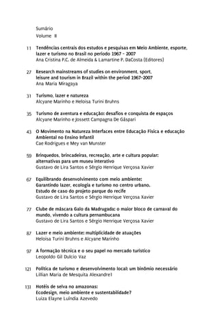 Sumário
     Volume II

11 Tendências centrais dos estudos e pesquisas em Meio Ambiente, esporte,
   lazer e turismo no Brasil no período 1967 - 2007
   Ana Cristina P.C. de Almeida & Lamartine P. DaCosta (Editores)

27 Research mainstreams of studies on environment, sport,
   leisure and tourism in Brazil within the period 1967-2007
   Ana Maria Miragaya

31 Turismo, lazer e natureza
   Alcyane Marinho e Heloisa Turini Bruhns

35 Turismo de aventura e educação: desafios e conquista de espaços
   Alcyane Marinho e Jossett Campagna De Gáspari

43 O Movimento na Natureza Interfaces entre Educação Física e educação
   Ambiental no Ensino Infantil
   Cae Rodrigues e Mey van Munster

59 Brinquedos, brincadeiras, recreação, arte e cultura popular:
   alternativas para um museu interativo
   Gustavo de Lira Santos e Sérgio Henrique Verçosa Xavier

67 Equilibrando desenvolvimento com meio ambiente:
   Garantindo lazer, ecologia e turismo no centro urbano.
   Estudo de caso do projeto parque do recife
   Gustavo de Lira Santos e Sérgio Henrique Verçosa Xavier

77 Clube de máscara Galo da Madrugada: o maior bloco de carnaval do
   mundo, vivendo a cultura pernambucana
   Gustavo de Lira Santos e Sérgio Henrique Verçosa Xavier

87 Lazer e meio ambiente: multiplicidade de atuações
   Heloisa Turini Bruhns e Alcyane Marinho

97 A formação técnica e o seu papel no mercado turístico
   Leopoldo Gil Dulcio Vaz

121 Política de turismo e desenvolvimento local: um binômio necessário
    Lillian Maria de Mesquita Alexandre1

131 Hotéis de selva no amazonas:
    Ecodesign, meio ambiente e sustentabilidade?
    Luiza Elayne Luíndia Azevedo
 