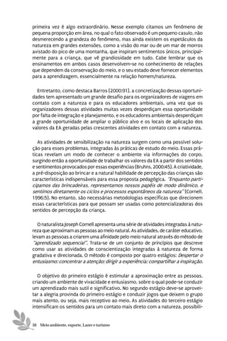 primeira vez é algo extraordinário. Nesse exemplo citamos um fenômeno de
pequena proporção em área, no qual o fato observado é um pequeno casulo, não
desmerecendo a grandeza do fenômeno, mas ainda existem os espetáculos da
natureza em grandes extensões, como a visão do mar ou de um mar de morros
avistado do pico de uma montanha, que inspiram sentimentos únicos, principal-
mente para a criança, que vê grandiosidade em tudo. Cabe lembrar que os
ensinamentos em ambos casos desenvolvem-se no conhecimento de relações
que dependem da conservação do meio, e o seu estado deve fornecer elementos
para a aprendizagem, essencialmente na relação homem/natureza.

  Entretanto, como destaca Barros (2000:91), a concretização dessas oportuni-
dades tem apresentado um grande desafio para os organizadores de viagens em
contato com a natureza e para os educadores ambientais, uma vez que os
organizadores dessas atividades muitas vezes desperdiçam essa oportunidade
por falta de integração e planejamento, e os educadores ambientais desperdiçam
a grande oportunidade de ampliar o público alvo e os locais de aplicação dos
valores da EA geradas pelas crescentes atividades em contato com a natureza.

   As atividades de sensibilização na natureza surgem como uma possível solu-
ção para esses problemas, integradas às práticas de estudo do meio. Essas prá-
ticas revelam um modo de conhecer o ambiente via informações do corpo,
surgindo então a oportunidade de trabalhar os valores da EA a partir dos sentidos
e sentimentos provocados por essas experiências (Bruhns, 2000:45). A criatividade,
a pré-disposição ao brincar e a natural habilidade de percepção das crianças são
características indispensáveis para essa proposta pedagógica. “Enquanto parti-
cipamos das brincadeiras, representamos nossos papéis de modo dinâmico, e
sentimos diretamente os ciclos e processos espontâneos da natureza” (Cornell,
1996:5). No entanto, são necessárias metodologias específicas que direcionem
essas características para que possam ser usadas como potencializadoras dos
sentidos de percepção da criança.

   O naturalista Joseph Cornell apresenta uma série de atividades integradas à natu-
reza que aproximam as pessoas ao meio natural. As atividades, de caráter educativo,
levam as pessoas a criarem uma afinidade pelo meio natural através do método de
“aprendizado sequencial”. Trata-se de um conjunto de princípios que descreve
como usar as atividades de conscientização integradas à natureza de forma
gradativa e direcionada. O método é composto por quatro estágios: Despertar o
entusiasmo; concentrar a atenção; dirigir a experiência; compartilhar a inspiração.

   O objetivo do primeiro estágio é estimular a aproximação entre as pessoas,
criando um ambiente de vivacidade e entusiasmo, sobre o qual pode-se conduzir
um aprendizado mais sutil e significativo. No segundo estágio deve-se aprovei-
tar a alegria provinda do primeiro estágio e conduzir jogos que deixem o grupo
mais atento, ou seja, mais receptivo ao meio. As atividades do terceiro estágio
intensificam os sentidos para um contato mais direto com a natureza, possibili-


50 Meio ambiente, esporte, Lazer e turismo
 
