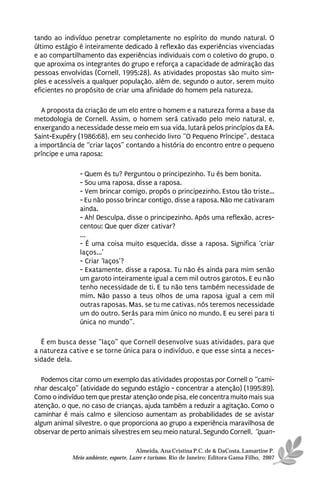 tando ao indivíduo penetrar completamente no espírito do mundo natural. O
último estágio é inteiramente dedicado à reflexão das experiências vivenciadas
e ao compartilhamento das experiências individuais com o coletivo do grupo, o
que aproxima os integrantes do grupo e reforça a capacidade de admiração das
pessoas envolvidas (Cornell, 1995:28). As atividades propostas são muito sim-
ples e acessíveis a qualquer população, além de, segundo o autor, serem muito
eficientes no propósito de criar uma afinidade do homem pela natureza.

   A proposta da criação de um elo entre o homem e a natureza forma a base da
metodologia de Cornell. Assim, o homem será cativado pelo meio natural, e,
enxergando a necessidade desse meio em sua vida, lutará pelos princípios da EA.
Saint-Exupéry (1986:68), em seu conhecido livro “O Pequeno Príncipe”, destaca
a importância de “criar laços” contando a história do encontro entre o pequeno
príncipe e uma raposa:

               - Quem és tu? Perguntou o principezinho. Tu és bem bonita.
               - Sou uma raposa, disse a raposa.
               - Vem brincar comigo, propôs o principezinho. Estou tão triste...
               - Eu não posso brincar contigo, disse a raposa. Não me cativaram
               ainda.
               - Ah! Desculpa, disse o principezinho. Após uma reflexão, acres-
               centou: Que quer dizer cativar?
               ...
               - É uma coisa muito esquecida, disse a raposa. Significa ‘criar
               laços...’
               - Criar ‘laços’?
               - Exatamente, disse a raposa. Tu não és ainda para mim senão
               um garoto inteiramente igual a cem mil outros garotos. E eu não
               tenho necessidade de ti. E tu não tens também necessidade de
               mim. Não passo a teus olhos de uma raposa igual a cem mil
               outras raposas. Mas, se tu me cativas, nós teremos necessidade
               um do outro. Serás para mim único no mundo. E eu serei para ti
               única no mundo”.

  É em busca desse “laço” que Cornell desenvolve suas atividades, para que
a natureza cative e se torne única para o indivíduo, e que esse sinta a neces-
sidade dela.

  Podemos citar como um exemplo das atividades propostas por Cornell o “cami-
nhar descalço” (atividade do segundo estágio - concentrar a atenção) (1995:89).
Como o indivíduo tem que prestar atenção onde pisa, ele concentra muito mais sua
atenção, o que, no caso de crianças, ajuda também a reduzir a agitação. Como o
caminhar é mais calmo e silencioso aumentam as probabilidades de se avistar
algum animal silvestre, o que proporciona ao grupo a experiência maravilhosa de
observar de perto animais silvestres em seu meio natural. Segundo Cornell, “quan-

                                      Almeida, Ana Cristina P.C. de & DaCosta, Lamartine P.
            Meio ambiente, esporte, Lazer e turismo. Rio de Janeiro: Editora Gama Filho, 2007
 