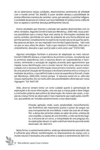 do os observamos nessas condições, desenvolvemos sentimentos de afinidade
com o mundo animal” (id. ibid:90). O autor também destaca a possibilidade de
ensinar diferentes maneiras de caminhar, como, por exemplo, o caminhar indígena.
A ansiedade da pessoa em colocar sua nova habilidade em prática torna a idéia de
tirar os sapatos e caminhar descalça perfeitamente natural.

  Outras atividades que chamam a atenção são aquelas desenvolvidas com os
olhos vendados. Segundo Cornell (citado por Mendonça, 2000:146), essas práti-
cas possibilitam que a criança fique mais atenta às informações recebidas dos
outros sentidos, permitindo um sentir do ambiente de uma forma diferente que
permite penetrar completamente no espírito do mundo natural do qual faz parte.
Nas palavras de Bach, em seu inspirador livro Fernão Capelo Gaivota, “não creia
no que os seus olhos lhe dizem. Tudo o que mostram é limitação. Olhe com o
entendimento, descubra o que você já sabe e verá como voar” (1974:146).

   Algumas estratégias facilitam o processo de adaptação ao meio natural.
Cornell (1996:95) destaca a importância do primeiro contato, ressaltando que
as primeiras experiências com a natureza devem ser surpreendentes e fasci-
nantes, eliminando a sensação de angústia provinda pelo egocentrismo que
impede nossa identificação com o mundo natural. Para tanto, deve-se tomar
cuidado com o excesso de informação nesse primeiro momento, assim evitan-
do uma possível situação de hierarquia e de distanciamento entre a criança e o
mediador da prática, o que definirá todo o resto da experiência (Cornell, citado
por Mendonça, 2000:140), mesmo porque “a natureza existe em si, além das
nossas explicações. Ela vai muito além das possibilidades oferecidas por nossa
linguagem.” (id. ibid:139)

  Aliás, deve-se sempre tomar um certo cuidado quanto à apresentação de
explicações e de novas informações, uma vez que a criança pode e deve chegar
a conclusões próprias pela prática da observação. Na maioria das vezes, a rea-
ção da criança frente ao observado é mais importante que explicações científi-
cas, que poderão ser incluídas posteriormente a essa observação.

                 Emoção, agitação, medo, susto, perplexidade, maravilhamento,
                 são fenômenos tão importantes quanto o pulsar de sangue nas
                 asas transparentes de uma libélula, o bater das asas de um beija-
                 flor, a dança das sementes aladas ao sabor do vento, a beleza de
                 uma orquídea, a riqueza de uma bromélia, a vida social dos bugi-
                 os, o encanto de um cervo, a tranquilidade de uma preguiça etc.
                 As explicações devem vir após o desfrute total do que está sendo
                 observado. (id. ibid:141).

  Desta forma, o conhecimento teórico, ainda que absolutamente necessário não
é suficiente para efetivar transformações no relacionamento da criança com o
mundo natural. É necessária uma união entre a razão e o sentimento (id. ibid:137).


52 Meio ambiente, esporte, Lazer e turismo
 