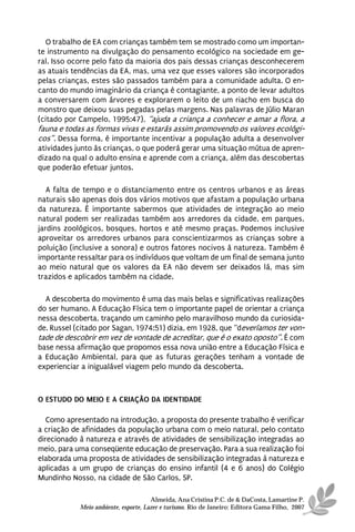 O trabalho de EA com crianças também tem se mostrado como um importan-
te instrumento na divulgação do pensamento ecológico na sociedade em ge-
ral. Isso ocorre pelo fato da maioria dos pais dessas crianças desconhecerem
as atuais tendências da EA, mas, uma vez que esses valores são incorporados
pelas crianças, estes são passados também para a comunidade adulta. O en-
canto do mundo imaginário da criança é contagiante, a ponto de levar adultos
a conversarem com árvores e explorarem o leito de um riacho em busca do
monstro que deixou suas pegadas pelas margens. Nas palavras de Júlio Maran
(citado por Campelo, 1995:47), “ajuda a criança a conhecer e amar a flora, a
fauna e todas as formas vivas e estarás assim promovendo os valores ecológi-
cos”. Dessa forma, é importante incentivar a população adulta a desenvolver
atividades junto às crianças, o que poderá gerar uma situação mútua de apren-
dizado na qual o adulto ensina e aprende com a criança, além das descobertas
que poderão efetuar juntos.

   A falta de tempo e o distanciamento entre os centros urbanos e as áreas
naturais são apenas dois dos vários motivos que afastam a população urbana
da natureza. È importante sabermos que atividades de integração ao meio
natural podem ser realizadas também aos arredores da cidade, em parques,
jardins zoológicos, bosques, hortos e até mesmo praças. Podemos inclusive
aproveitar os arredores urbanos para conscientizarmos as crianças sobre a
poluição (inclusive a sonora) e outros fatores nocivos à natureza. Também é
importante ressaltar para os indivíduos que voltam de um final de semana junto
ao meio natural que os valores da EA não devem ser deixados lá, mas sim
trazidos e aplicados também na cidade.

  A descoberta do movimento é uma das mais belas e significativas realizações
do ser humano. A Educação Física tem o importante papel de orientar a criança
nessa descoberta, traçando um caminho pelo maravilhoso mundo da curiosida-
de. Russel (citado por Sagan, 1974:51) dizia, em 1928, que “deveríamos ter von-
tade de descobrir em vez de vontade de acreditar, que é o exato oposto”. É com
base nessa afirmação que propomos essa nova união entre a Educação Física e
a Educação Ambiental, para que as futuras gerações tenham a vontade de
experienciar a inigualável viagem pelo mundo da descoberta.



O ESTUDO DO MEIO E A CRIAÇÃO DA IDENTIDADE

   Como apresentado na introdução, a proposta do presente trabalho é verificar
a criação de afinidades da população urbana com o meio natural, pelo contato
direcionado à natureza e através de atividades de sensibilização integradas ao
meio, para uma conseqüente educação de preservação. Para a sua realização foi
elaborada uma proposta de atividades de sensibilização integradas à natureza e
aplicadas a um grupo de crianças do ensino infantil (4 e 6 anos) do Colégio
Mundinho Nosso, na cidade de São Carlos, SP.

                                      Almeida, Ana Cristina P.C. de & DaCosta, Lamartine P.
            Meio ambiente, esporte, Lazer e turismo. Rio de Janeiro: Editora Gama Filho, 2007
 