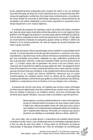 locais especificamente preparados para estudos do meio), e em um pinheiral.
Essa diversificação de áreas foi muito importante para a compreensão das dife-
renças de vegetação e ambientes. Com base nesse conhecimento, e consideran-
do nosso tempo de excursão já delimitado, planejamos o desenvolvimento de
atividades com melhor adaptação a esses locais específicos e coerentes com o
tempo disponível e com nossos objetivos.

  A avaliação da proposta foi realizada a partir da análise dos dados coletados
por meio da observação sistemática direta (da prática em si e de registros foto-
gráficos e de filmagem da prática) e uma discussão aberta (reflexão da prática),
com os alunos realizada em dois momentos posteriores à excursão: 1) logo após
ao encerramento (realizada em pequenos grupos ainda na UFSCar e dentro do
ônibus) e 2) na semana posterior, de volta ao espaço da escola (realizada com
todo o grupo reunido).

   Uma das principais críticas apresentadas nesse trabalho é a passividade da EA
escolar. A criança aprende na escola que deve preservar e conservar uma natu-
reza distante, e que deve lutar contra valores intrínsecos socialmente construídos
por uma sociedade consumidora, adaptada ao luxo, sedentária, produtora de
lixo e de poluição. Sobrinho, citado por Campelo (1995), escreve poeticamente
que “ [...] muitas coisas não se aprendem nos livros e sim em contato com a
natureza. Ela é o grande livro aberto aos que sabem ler nele”. Um programa de EA
mais ativa implica em um maior contato do homem com o meio natural e mudan-
ças que envolvam todo seu cotidiano, e não simplesmente dentro da sala de aula.
Sorrentino et al., citados por Barros (2000:93), destacam que as ações
transformadoras do cotidiano devem incluir os valores da EA, assim gerando
mudanças de atitudes e sentimentos que ajudem a construir posturas mais afetivas,
solidárias e cooperativas entre os homens e em sua relação com a natureza.

  A proposta de uma EA mais ativa, um trabalho que envolva visitas orientadas
ao meio natural objetivando uma ética ambiental que resulte numa melhor con-
duta em relação à natureza e ao cotidiano urbano, será uma contribuição não
somente para aquele indivíduo, mas para toda a sociedade a que ele pertence.

               Neste aspecto, uma ética ambiental deve ser o item mais importan-
               te que os visitantes devem incorporar em suas visitas, assim como
               a lição mais valiosa que podem trazer de volta para casa e para o
               seu cotidiano. Um comportamento adequado advém da compreen-
               são e respeito pela natureza, formando um conjunto que passa a
               pertencer ao indivíduo e à sociedade. (Barros e Dines, 2000:72)

  Por outro lado, não se pode ignorar a importância do trabalho desenvolvido
no âmbito escolar. Assim, uma combinação entre as atividades realizadas dentro
e fora da sala de aula seria ideal. A criança deve se familiarizar às práticas
relacionadas à Educação Ambiental por meio de atividades de sensibilização

                                      Almeida, Ana Cristina P.C. de & DaCosta, Lamartine P.
            Meio ambiente, esporte, Lazer e turismo. Rio de Janeiro: Editora Gama Filho, 2007
 