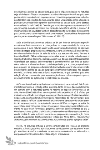 desenvolvidas dentro da sala de aula, para que o impacto negativo na natureza
seja minimizado. É importante que essas atividades sejam dinâmicas (para des-
pertar o interesse do aluno) e que envolvam conceitos que possam ser trabalha-
dos também nos estudos do meio, criando assim uma relação entre a teoria e a
prática e um propósito de aprender aquilo dentro da sala de aula. Como destaca
o naturalista Cornell (1996:5), “as crianças entendem e gravam mais na memória
os conceitos quando aprendem por meio da experiência direta e pessoal”. É
importante que as atividades também despertem certa curiosidade e entusiasmo
para um encontro com o meio natural, uma vez que “a curiosidade é o ponto de
partida para a aprendizagem” (Herman et al., 1992:3).

   Após a familiarização com as práticas de EA por meio de atividades específi-
cas desenvolvidas na escola, a criança deve ter a oportunidade de entrar em
contato com o meio natural, assim tendo a oportunidade de atingir os objetivos
de sensibilização propostos neste trabalho. Sobre a combinação entre ativida-
des desenvolvidas dentro da sala de aula e nos estudos do meio, Ferreira e
Coutinho (2000:174) ressaltam que até os dias atuais a escola trabalha com o
sistema tradicional de ensino, que repassa em sala de aula experiências distintas
vivenciadas por pessoas desconhecidas e, posteriormente, por meio de avalia-
ções, cobram a absorção desse conteúdo pedindo que a criança reproduza-o
para o papel. Na proposta educacional desenvolvida a partir da compreensão
dos conceitos dentro da sala de aula e posteriormente vivenciadas nos estudos
do meio, a criança cria suas próprias experiências, o que contribui para uma
relação afetiva com o meio, para a construção de uma cultura corporal e para o
desenvolvimento da autonomia e criatividade da criança.

  Após as atividades desenvolvidas em contato com o meio natural, é de funda-
mental importância a reflexão sobre a prática, tanto no local da atividade (ainda
em contato com a natureza) quanto no retorno ao espaço familiar da sala de
aula. Barros (2000:99) afirma que o aprendizado experiencial só é efetivo por
meio de uma reflexão que integre a nova experiência às experiências vivenciadas
no passado, justificando tal afirmativa pela necessidade de “dar um tempo” para
que as pessoas reflitam sobre o que viram, sentiram e pensaram durante o even-
to. No desenvolvimento do estudo do meio na UFSCar, a viagem de volta foi
aproveitada para conversar com as crianças em pequenos grupos isolados, mo-
mento no qual foram formuladas perguntas sobre os acontecimentos do dia. O
entusiasmo com o qual as crianças discursavam sobre as diferentes experiências
do dia enchia de valor o tempo investido na preparação e na realização desse
projeto. Nas palavras de Johannes Kepler (citado por Alves, 1993), “os caminhos
que conduzem o homem ao saber são tão maravilhosos quanto o próprio saber”.

   Porém, há algumas críticas a serem consideradas em relação ao presente
trabalho. A interação prévia a prática, entre os educadores que atuam no “Colé-
gio Mundinho Nosso” e o mediador do estudo do meio deveria ter sido maior, o
que possivelmente poderia ter evitado alguns imprevistos.


56 Meio ambiente, esporte, Lazer e turismo
 