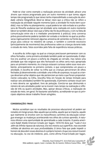 Pode-se citar como exemplo a realização precoce da atividade abrace uma
árvore, que estava programada para um outro momento e que tomou algum
tempo não programado (o que talvez tenha impossibilitado a execução da ativi-
dade câmera fotográfica). Deve-se deixar claro que a crítica não se refere a
realização da atividade naquele momento (pois a atividade foi muito bem suce-
dida), mas na falha no planejamento, a qual poderia ter sido evitada se a profes-
sora de filosofia soubesse que tal atividade seria realizada em outro momento
(deve-se também deixar claro que a falha não foi da professora, e sim na falta de
comunicação entre ela e o mediador previamente à prática). Uma conversa
prévia possivelmente poderia também ter evitado o incidente no qual as profes-
soras ingenuamente retiraram algumas amostras de sementes na frente das cri-
anças para colocar no relatório de campo, e também o controle excessivo
(principalmente de movimento) das professoras sobre as crianças durante todo
o estudo do meio, fatos ocorridos pela falta de experiência nessas práticas.

   A escolha da trilha cega, na qual as crianças precisavam permanecer com os
olhos fechados, como primeira atividade também pode ser questionada. O obje-
tivo era acalmar um pouco a euforia da chegada ao cerrado, mas talvez uma
atividade que não exigisse que eles fechassem os olhos seria mais apropriada
para um primeiro momento. As crianças estavam curiosas sobre esse novo am-
biente, principalmente no primeiro contato, o que comprometeu um pouco a
atividade. A escolha de voltar na trilha que as crianças percorreram de olhos
fechados já desenvolvendo a atividade uma trilha de surpresas, na qual as crian-
ças deveriam achar objetos que não pertenciam ao meio e que foram proposital-
mente colocados na trilha, (escolha feita em função do tempo limitado para
realizar seis atividades) também foi questionada. O primeiro contato visual com
o meio deveria ser agradável, livre de poluição. Conclui-se que diminuindo o
número de seis atividades poder-se-ia investir mais tempo na realização e refle-
xão de três ou quatro atividades. Mas, apesar dessas críticas, a realização do
estudo do meio, em geral, foi bastante satisfatória, acreditando-se que os prin-
cipais objetivos desse trabalho foram atingidos.



CONSIDERAÇÕES FINAIS

  Muitos acreditam que os resultados do processo educacional só podem ser
notados em longo prazo. Mas aquele que acredita, aquele que se importa, aquele
que realmente se envolve com os maravilhosos caminhos da educação conse-
gue enxergar as mudanças acontecendo nos olhos do curioso aprendiz. A natu-
reza oferece uma oportunidade de aprendizado a cada instante. O poeta ameri-
cano Ralph Waldo Emerson (citado por Sagan, 1974:15) dizia que “nada é rico
além da infinita riqueza da natureza. Ela nos mostra sua superfície, mas esconde
milhões de destinos em suas profundidades. O único fato que pode impedir o
homem de descobrir esses destinos é o próprio homem. O que nos resta é investir
na educação, na voz do intelecto, pois, como afirma Freud (citado por Sagan,


                                      Almeida, Ana Cristina P.C. de & DaCosta, Lamartine P.
            Meio ambiente, esporte, Lazer e turismo. Rio de Janeiro: Editora Gama Filho, 2007
 