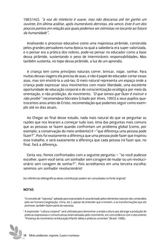 1983:142), “a voz do intelecto é suave, mas não descansa até ter ganho um
ouvinte. Em última análise, após inumeráveis derrotas, ela vence. Este é um dos
poucos pontos em relação aos quais podemos ser otimistas no tocante ao futuro
da humanidade”.

  Analisando o processo educativo como uma majestosa pirâmide, construída
pelos grandes pensadores numa época na qual a sabedoria era super valorizada,
e o pensar era a prática dos nobres, pode-se pensar no educador como a base
dessa pirâmide, sustentando o peso de intermináveis responsabilidades. Mas
também sustenta, no topo dessa pirâmide, a luz de um aprendiz.

   A criança tem como princípios naturais correr, brincar, viajar, sonhar. Para
muitas dessas viagens ela precisa de asas, e não é papel do educador cortar essas
asas, mas sim ensiná-la a usá-las. O meio natural representa um espaço onde a
criança pode expressar seus movimentos com maior liberdade, uma excelente
oportunidade de educação corporal e de conscientização ecológica por meio da
orientação, e não proibição, do movimento. “O que temos que fazer é instruir e
não proibir” recomendava Sócrates (citado por Alves, 1993) a seus pupilos qua-
trocentos anos antes de Cristo, recomendação que podemos seguir como exem-
plo até os dias atuais.

   Ao Chegar ao final desse estudo, nada mais natural do que se perguntar as
razões que nos levaram a começar tudo isso. Uma das perguntas mais comuns
que as pessoas se fazem quando confrontam um problema global (como, por
exemplo, a conservação do meio ambiente) é –”que diferença uma pessoa pode
fazer?”. Pois foi exatamente a diferença que uma pessoa pode fazer que inspirou
esse trabalho, e será exatamente a diferença que cada pessoa irá fazer que, no
final, fará a diferença.

  Certa vez, fomos confrontados com a seguinte pergunta: – “se você pudesse
escolher, quem você seria: um sonhador sem coragem de mudar ou um revoluci-
onário sem coragem de sonhar?”. Pois acreditamos em uma terceira escolha:
seremos um sonhador revolucionário!

[As referências bibliográficas desta contribuição podem ser consultadas na fonte original]


NOTAS

3
    O conceito de “natureza” adotado para esse projeto é caracterizado pelos elementos naturais não construídos
    pelo ser humano (vegetação, clima, etc.), apesar de entender que o homem, e as transformações que ele
    promove, também fazem parte da natureza.
2
    A expressão “cultura corporal” será utilizada para denominar a ampla cultura que abrange a produção de
    práticas expressivas e comunicativas externalizadas pelo movimento, em concordância com o documento
    “Presença do movimento na Educação Infantil: idéias e práticas correntes” (Brasil, 1998)..




58 Meio ambiente, esporte, Lazer e turismo
 