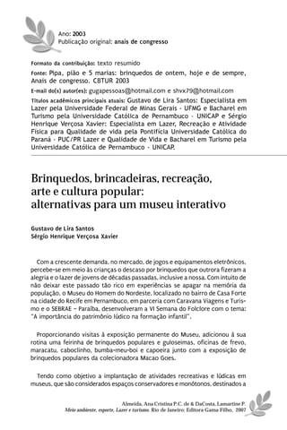Ano: 2003
          Publicação original: anais de congresso


Formato da contribuição: texto resumido
Fonte: Pipa, pião e 5 marias: brinquedos de ontem, hoje e de sempre,
Anais de congresso. CBTUR 2003
E-mail do(s) autor(es): gugapessoas@hotmail.com e shvx79@hotmail.com
Títulos acadêmicos principais atuais: Gustavo de Lira Santos: Especialista em
Lazer pela Universidade Federal de Minas Gerais - UFMG e Bacharel em
Turismo pela Universidade Católica de Pernambuco – UNICAP e Sérgio
Henrique Verçosa Xavier: Especialista em Lazer, Recreação e Atividade
Física para Qualidade de vida pela Pontifícia Universidade Católica do
Paraná - PUC/PR Lazer e Qualidade de Vida e Bacharel em Turismo pela
Universidade Católica de Pernambuco - UNICAP.




Brinquedos, brincadeiras, recreação,
arte e cultura popular:
alternativas para um museu interativo
Gustavo de Lira Santos
Sérgio Henrique Verçosa Xavier


  Com a crescente demanda, no mercado, de jogos e equipamentos eletrônicos,
percebe-se em meio às crianças o descaso por brinquedos que outrora fizeram a
alegria e o lazer de jovens de décadas passadas, inclusive a nossa. Com intuito de
não deixar este passado tão rico em experiências se apagar na memória da
população, o Museu do Homem do Nordeste, localizado no bairro de Casa Forte
na cidade do Recife em Pernambuco, em parceria com Caravana Viagens e Turis-
mo e o SEBRAE – Paraíba, desenvolveram a VI Semana do Folclore com o tema:
“A importância do patrimônio lúdico na formação infantil”.

  Proporcionando visitas à exposição permanente do Museu, adicionou à sua
rotina uma feirinha de brinquedos populares e guloseimas, oficinas de frevo,
maracatu, caboclinho, bumba-meu-boi e capoeira junto com a exposição de
brinquedos populares da colecionadora Macao Goes.

 Tendo como objetivo a implantação de atividades recreativas e lúdicas em
museus, que são considerados espaços conservadores e monótonos, destinados a


                                      Almeida, Ana Cristina P.C. de & DaCosta, Lamartine P.
            Meio ambiente, esporte, Lazer e turismo. Rio de Janeiro: Editora Gama Filho, 2007
 
