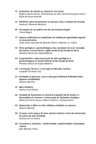 141 Ecoturismo: do natural ao cultural (e vice-versa)
    Rogério Santos Pereira, Silvio Ricardo da Silva, Samuel Gonçalves Pinto e
    Eliane de Souza Resende

147 Refletindo sobre lazer/turismo na natureza, ética e relações de amizade
    Sandoval Villaverde Monteiro

165 Percepções do uso público em UCs de Proteção Integral
    Teresa Magro

173 Impacto ambiental nas competições de trekking de regularidade segundo
    os seus praticantes
    Valdo Vieira, Bernardo de Miranda Villano e Manoel J. G. Tubino

181 Sítios geológicos e geomorfológicos dos municípios de Acari, Carnaúba
    dos Dantas e Currais Novos, região Seridó do Rio Grande do Norte
    Wendson Dantas de Araújo Medeiros

183 Ecogeoturismo e geoconservação de sítios geológicos e
    geomorfológicos no Seridó Oriental do Rio Grande do Norte
    Wendson Dantas de Araújo Medeiros

195 A Formação Técnica e o seu Papel no Mercado Turístico
    Leopoldo Gil Dulcio Vaz

219 Atividades na Natureza, Lazer e Educação Ambiental: Refletindo Sobre
    Algumas Possibilidades
    Alcyane Marinho

237 Meio Ambiente
    Heloísa Turini Bruhns

245 Atividade de Geoturismo no Litoral de Icapuí/CE (Ne Do Brasil) e a
    Necessidade de Promover a Preservação do Patrimônio Geológico
    Débora do Carmo Souza e Marco Antonio L. do Nascimento

253 Repensando o lúdico na vida cotidiana: atividades na natureza
    Alcyane Marinho

255 O museu como espaço de lazer: atrativo turístico e local de preservação
    da cultura de uma sociedade
    Gustavo de Lira Santos

269 Ecoturismo & Amazônia – biodiversidade, etnodiversidade e diversidade
    cultural
    João Meireles Filhos
 