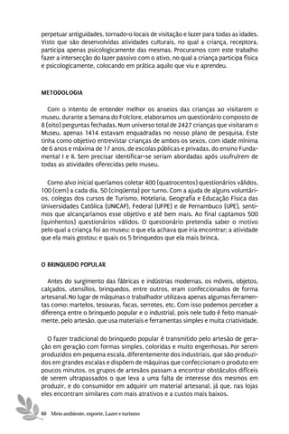 perpetuar antiguidades, tornado-o locais de visitação e lazer para todas as idades.
Visto que são desenvolvidas atividades culturais, no qual a criança, receptora,
participa apenas psicologicamente das mesmas. Procuramos com este trabalho
fazer a intersecção do lazer passivo com o ativo, no qual a criança participa física
e psicologicamente, colocando em prática aquilo que viu e aprendeu.



METODOLOGIA

   Com o intento de entender melhor os anseios das crianças ao visitarem o
museu, durante a Semana do Folclore, elaboramos um questionário composto de
8 (oito) perguntas fechadas. Num universo total de 2427 crianças que visitaram o
Museu, apenas 1414 estavam enquadradas no nosso plano de pesquisa. Este
tinha como objetivo entrevistar crianças de ambos os sexos, com idade mínima
de 6 anos e máxima de 17 anos, de escolas públicas e privadas, do ensino Funda-
mental I e II. Sem precisar identificar-se seriam abordadas após usufruírem de
todas as atividades oferecidas pelo museu.

  Como alvo inicial queríamos coletar 400 (quatrocentos) questionários válidos,
100 (cem) a cada dia, 50 (cinqüenta) por turno. Com a ajuda de alguns voluntári-
os, colegas dos cursos de Turismo, Hotelaria, Geografia e Educação Física das
Universidades Católica (UNICAP), Federal (UFPE) e de Pernambuco (UPE), senti-
mos que alcançaríamos esse objetivo e até bem mais. Ao final captamos 500
(quinhentos) questionários válidos. O questionário pretendia saber o motivo
pelo qual a criança foi ao museu; o que ela achava que iria encontrar; a atividade
que ela mais gostou; e quais os 5 brinquedos que ela mais brinca.



O BRINQUEDO POPULAR

   Antes do surgimento das fábricas e indústrias modernas, os móveis, objetos,
calçados, utensílios, brinquedos, entre outros, eram confeccionados de forma
artesanal. No lugar de máquinas o trabalhador utilizava apenas algumas ferramen-
tas como: martelos, tesouras, facas, serrotes, etc. Com isso podemos perceber a
diferença entre o brinquedo popular e o industrial, pois nele tudo é feito manual-
mente, pelo artesão, que usa materiais e ferramentas simples e muita criatividade.

  O fazer tradicional do brinquedo popular é transmitido pelo artesão de gera-
ção em geração com formas simples, coloridas e muito engenhosas. Por serem
produzidos em pequena escala, diferentemente dos industriais, que são produzi-
dos em grandes escalas e dispõem de máquinas que confeccionam o produto em
poucos minutos, os grupos de artesãos passam a encontrar obstáculos difíceis
de serem ultrapassados o que leva a uma falta de interesse dos mesmos em
produzir, e do consumidor em adquirir um material artesanal, já que, nas lojas
eles encontram similares com mais atrativos e a custos mais baixos.

60 Meio ambiente, esporte, Lazer e turismo
 