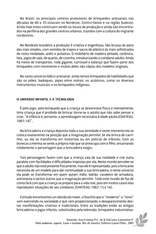 No Brasil, os principais centros produtores de brinquedos artesanais nas
décadas de 60 e 70 estavam no Nordeste, Centro-Oeste e na região Sudeste.
Ainda hoje estes continuam sendo os locais de produção e ainda são encontra-
dos na periferia dos grandes centros urbanos, trazidos com a cultura do migrante
nordestino.

   No Nordeste brasileiro a produção é criativa e engenhosa. São bruxas de pano
das mais simples, com vestidos de trapos e sacos de plástico às mais sofisticadas
de rosto modelado, anéis e pulseiras. O mobiliário de madeira pintada, cerâmica,
lata, jogos de sala, de quarto, de cozinha, miniaturizando o cotidiano adulto. Ainda
há meios de transportes, roda gigante, carrossel e balanço que fazem parte dos
brinquedos com movimento e muitos deles são cópias dos modelos originais.

  No vasto universo lúdico artesanal, ainda temos brinquedos de habilidades que
são os piões, badoques, pipas entre outros; os acústicos, como os diversos
instrumentos musicais; e os brinquedos indígenas.



O UNIVERSO INFANTIL E A TECNOLOGIA

   É pelo jogo, pelo brinquedo que a criança se desenvolve física e mentalmente.
Uma criança que é proibida de brincar torna-se o adulto que não sabe pensar e
criar. “A infância é, portanto, a aprendizagem necessária à idade adulta (CHATEAU,
1987: 14)”.

   Na brincadeira a criança deposita toda a sua seriedade e neste momento ela se
coloca exatamente na posição que a imaginação permite: Se ela brinca de carri-
nho, ou ela se transforma em motorista ou em policial de trânsito. Com as
bonecas a menina se sente a própria mãe que se preocupa com o filho, encarnando
nitidamente o personagem que a brincadeira exigiu.

  Tais personagens fazem com que a criança saia de sua realidade e crie outra
paralela com facilidades e dificuldades impostas por ela. Neste mundo percebe-se
que o adulto não está presente fisicamente, mas ele é representado, pois o brincante
necessita de um modelo para dar continuidade a sua brincadeira, e neste universo
ela pode se transformar em quem quiser: índio, ladrão, cavaleiro de armadura,
astronauta e tantos outros que a imaginação permitir. Todo este mundo de faz de
conta fará com que a criança se prepare para a vida real, pois em muitos casos elas
reproduzem situações do seu cotidiano. (CHATEAU, 1987: 13 e 14).

  Contudo encontramos um obstáculo maior, o fascínio que o “moderno” o “novo”
vem exercendo na sociedade e que vem proporcionando o desaparecimento des-
tas manifestações criativas e tradicionais. Entre as tradições estão as antigas
brincadeiras e jogos infantis, substituídos pela televisão, brinquedos industrializa-

                                       Almeida, Ana Cristina P.C. de & DaCosta, Lamartine P.
             Meio ambiente, esporte, Lazer e turismo. Rio de Janeiro: Editora Gama Filho, 2007
 