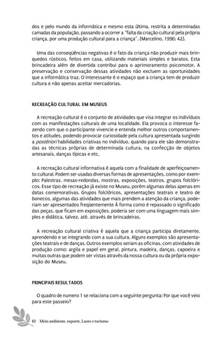 dos e pelo mundo da informática e mesmo esta última, restrita a determinadas
camadas da população, passando a ocorrer a “falta da criação cultural pela própria
criança, por uma produção cultural para a criança”. (Marcelino, 1996: 42).

  Uma das conseqüências negativas é o fato da criança não produzir mais brin-
quedos rústicos, feitos em casa, utilizando materiais simples e baratos. Esta
brincadeira além de divertida contribui para o aprimoramento psicomotor. A
preservação e conservação dessas atividades não excluem as oportunidades
que a informática traz. O interessante é o espaço que a criança tem de produzir
cultura e não apenas aceitar mercadorias.



RECREAÇÃO CULTURAL EM MUSEUS

  A recreação cultural é o conjunto de atividades que visa integrar os indivíduos
com as manifestações culturais de uma localidade. Ela provoca o interesse fa-
zendo com que o participante vivencie e entenda melhor outros comportamen-
tos e atitudes, podendo provocar curiosidade pela cultura apresentada surgindo
a postériori habilidades criativas no indivíduo, quando para ele são demonstra-
das as técnicas próprias de determinada cultura, na confecção de objetos
artesanais, danças típicas e etc.

   A recreação cultural informativa é aquela com a finalidade de aperfeiçoamen-
to cultural. Podem ser usadas diversas formas de apresentações, como por exem-
plo: Palestras, mesas-redondas, mostras, exposições, teatros, grupos folclóri-
cos. Esse tipo de recreação já existe no Museu, porém algumas delas apenas em
datas comemorativas. Grupos folclóricos, apresentações teatrais e teatro de
bonecos, algumas das atividades que mais prendem a atenção da criança, pode-
riam ser apresentados freqüentemente À forma como é repassado o significado
das peças, que ficam em exposições, poderia ser com uma linguagem mais sim-
ples e didática, talvez, até, através de brincadeiras.

   A recreação cultural criativa é aquela que a criança participa diretamente,
aprendendo e se integrando com a sua cultura. Alguns exemplos são apresenta-
ções teatrais e de danças. Outros exemplos seriam as oficinas, com atividades de
produção como: argila e papel em geral, pintura, madeira, danças, capoeira e
muitas outras que podem ser vistas através da nossa cultura ou da própria expo-
sição do Museu.



PRINCIPAIS RESULTADOS

  O quadro de numero 1 se relaciona com a seguinte pergunta: Por que você veio
para este passeio?


62 Meio ambiente, esporte, Lazer e turismo
 