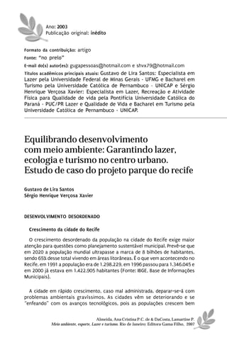 Ano: 2003
          Publicação original: inédito


Formato da contribuição: artigo
Fonte: “no prelo”
E-mail do(s) autor(es): gugapessoas@hotmail.com e shvx79@hotmail.com
Títulos acadêmicos principais atuais: Gustavo de Lira Santos: Especialista em
Lazer pela Universidade Federal de Minas Gerais - UFMG e Bacharel em
Turismo pela Universidade Católica de Pernambuco – UNICAP e Sérgio
Henrique Verçosa Xavier: Especialista em Lazer, Recreação e Atividade
Física para Qualidade de vida pela Pontifícia Universidade Católica do
Paraná - PUC/PR Lazer e Qualidade de Vida e Bacharel em Turismo pela
Universidade Católica de Pernambuco - UNICAP.




Equilibrando desenvolvimento
com meio ambiente: Garantindo lazer,
ecologia e turismo no centro urbano.
Estudo de caso do projeto parque do recife
Gustavo de Lira Santos
Sérgio Henrique Verçosa Xavier



DESENVOLVIMENTO DESORDENADO

  Crescimento da cidade do Recife
  O crescimento desordenado da população na cidade do Recife exige maior
atenção para questões como planejamento sustentável municipal. Prevê-se que
em 2020 a população mundial ultrapasse a marca de 8 bilhões de habitantes,
sendo 65% desse total vivendo em áreas litorâneas. É o que vem acontecendo no
Recife, em 1991 a população era de 1.298.229, em 1996 passou para 1.346.045 e
em 2000 já estava em 1.422.905 habitantes (Fonte: IBGE, Base de Informações
Municipais).

  A cidade em rápido crescimento, caso mal administrada, deparar-se-á com
problemas ambientais gravíssimos. As cidades vêm se deteriorando e se
“enfeando” com os avanços tecnológicos, pois as populações crescem bem


                                      Almeida, Ana Cristina P.C. de & DaCosta, Lamartine P.
            Meio ambiente, esporte, Lazer e turismo. Rio de Janeiro: Editora Gama Filho, 2007
 