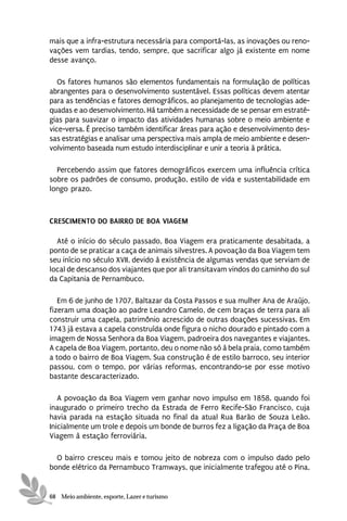 mais que a infra-estrutura necessária para comportá-las, as inovações ou reno-
vações vem tardias, tendo, sempre, que sacrificar algo já existente em nome
desse avanço.

   Os fatores humanos são elementos fundamentais na formulação de políticas
abrangentes para o desenvolvimento sustentável. Essas políticas devem atentar
para as tendências e fatores demográficos, ao planejamento de tecnologias ade-
quadas e ao desenvolvimento. Há também a necessidade de se pensar em estraté-
gias para suavizar o impacto das atividades humanas sobre o meio ambiente e
vice-versa. É preciso também identificar áreas para ação e desenvolvimento des-
sas estratégias e analisar uma perspectiva mais ampla de meio ambiente e desen-
volvimento baseada num estudo interdisciplinar e unir a teoria à prática.

  Percebendo assim que fatores demográficos exercem uma influência crítica
sobre os padrões de consumo, produção, estilo de vida e sustentabilidade em
longo prazo.



CRESCIMENTO DO BAIRRO DE BOA VIAGEM

  Até o início do século passado, Boa Viagem era praticamente desabitada, a
ponto de se praticar a caça de animais silvestres. A povoação da Boa Viagem tem
seu início no século XVII, devido à existência de algumas vendas que serviam de
local de descanso dos viajantes que por ali transitavam vindos do caminho do sul
da Capitania de Pernambuco.

   Em 6 de junho de 1707, Baltazar da Costa Passos e sua mulher Ana de Araújo,
fizeram uma doação ao padre Leandro Camelo, de cem braças de terra para ali
construir uma capela, patrimônio acrescido de outras doações sucessivas. Em
1743 já estava a capela construída onde figura o nicho dourado e pintado com a
imagem de Nossa Senhora da Boa Viagem, padroeira dos navegantes e viajantes.
A capela de Boa Viagem, portanto, deu o nome não só à bela praia, como também
a todo o bairro de Boa Viagem. Sua construção é de estilo barroco, seu interior
passou, com o tempo, por várias reformas, encontrando-se por esse motivo
bastante descaracterizado.

   A povoação da Boa Viagem vem ganhar novo impulso em 1858, quando foi
inaugurado o primeiro trecho da Estrada de Ferro Recife-São Francisco, cuja
havia parada na estação situada no final da atual Rua Barão de Souza Leão.
Inicialmente um trole e depois um bonde de burros fez a ligação da Praça de Boa
Viagem à estação ferroviária.

  O bairro cresceu mais e tomou jeito de nobreza com o impulso dado pelo
bonde elétrico da Pernambuco Tramways, que inicialmente trafegou até o Pina,


68 Meio ambiente, esporte, Lazer e turismo
 