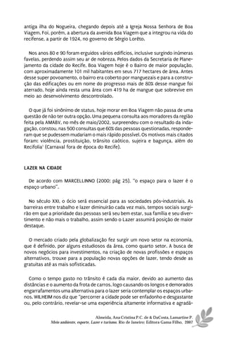 antiga ilha do Nogueira, chegando depois até a Igreja Nossa Senhora de Boa
Viagem. Foi, porém, a abertura da avenida Boa Viagem que a integrou na vida do
recifense, a partir de 1924, no governo de Sérgio Lorêto.

  Nos anos 80 e 90 foram erguidos vários edifícios, inclusive surgindo inúmeras
favelas, perdendo assim seu ar de nobreza. Pelos dados da Secretaria de Plane-
jamento da cidade do Recife, Boa Viagem hoje é o Bairro de maior população,
com aproximadamente 101 mil habitantes em seus 717 hectares de área. Antes
desse super povoamento, o bairro era coberto por manguezais e para a constru-
ção das edificações ou em nome do progresso mais de 80% desse mangue foi
aterrado, hoje ainda resta uma área com 419 ha de mangue que sobrevive em
meio ao desenvolvimento descontrolado.

   O que já foi sinônimo de status, hoje morar em Boa Viagem não passa de uma
questão de não ter outra opção. Uma pequena consulta aos moradores da região
feita pela AMABV, no mês de maio/2002, surpreendeu com o resultado da inda-
gação, constou, nas 500 consultas que 60% das pessoas questionadas, responde-
ram que se pudessem mudariam o mais rápido possível. Os motivos mais citados
foram: violência, prostituição, trânsito caótico, sujeira e bagunça, além do
Recifolia1 (Carnaval fora de época do Recife).



LAZER NA CIDADE

  De acordo com MARCELLINNO (2000; pág 25), “o espaço para o lazer é o
espaço urbano”.

  No século XXI, o ócio será essencial para as sociedades pós-industriais. As
barreiras entre trabalho e lazer diminuirão cada vez mais, tempos sociais surgi-
rão em que a prioridade das pessoas será seu bem estar, sua família e seu diver-
timento e não mais o trabalho, assim sendo o Lazer assumirá posição de maior
destaque.

   O mercado criado pela globalização fez surgir um novo setor na economia,
que é definido, por alguns estudiosos da área, como quarto setor. A busca de
novos negócios para investimentos, na criação de novas profissões e espaços
alternativos, trouxe para a população novas opções de lazer, tendo desde as
gratuitas até as mais sofisticadas.

  Como o tempo gasto no trânsito é cada dia maior, devido ao aumento das
distâncias e o aumento da frota de carros, logo causando os longos e demorados
engarrafamentos uma alternativa para o lazer seria contemplar os espaços urba-
nos. WILHEIM nos diz que “percorrer a cidade pode ser enfadonho e desgastante
ou, pelo contrário, revelar-se uma experiência altamente informativa e agradá-

                                      Almeida, Ana Cristina P.C. de & DaCosta, Lamartine P.
            Meio ambiente, esporte, Lazer e turismo. Rio de Janeiro: Editora Gama Filho, 2007
 