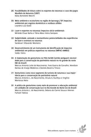 285 Possibilidades de leitura sobre os esportes da natureza: o caso dos Jogos
    Mundiais da Natureza (1997)
    Kátia Bortolotti Marchi

305 Meio ambiente e ecoturismo na região de Iporanga / SP: impactos
    ambientais por esgotos domésticos e resíduos sólidos
    Leandro Luiz Giatti

321 Lazer e esportes na natureza: impactos sócio-ambientais
    Mirleide Chaar Bahia e Tânia Mara Vieira Sampaio

329 Subjetividade, amizade e montanhismo: potencialidades das experiências
    de lazer e aventura na natureza
    Sandoval Villaverde Monteiro

345 Desenvolvimento de um instrumento de identificação de impactos
    ambientais em práticas esportivas na natureza (IMPAC-AMBES)
    Valdo Vieira

363 A implantação do geoturismo no Pólo Seridó (sertão potiguar): necessi-
    dade para a conservação do patrimônio natural no rio grande do norte
    (NE do brasil)
    Marcos Antonio Leite do Nascimento, Yves Guerra de Carvalho, Wendson
    Dantas de Araújo Medeiros e Daniela Bezerra Tinoco

371 Geoturismo como novo segmento do turismo de natureza e sua impor-
    tância para a conservação do patrimônio natural
    Marcos Antonio L. do Nascimento, Úrsula A. Ruchkys e Virgínio
    Mantesso Neto

381 A prática do geoturismo como meio de promover a educação ambiental
    em unidades de conservação (uc) no Rio Grande do Norte (ne do Brasil)
    Marcos Antonio L. do Nascimento, Debora do Carmo Sousa e Werner
    Farkatt Tabosa




                                          Meio ambiente, esporte, Lazer e turismo 7
 