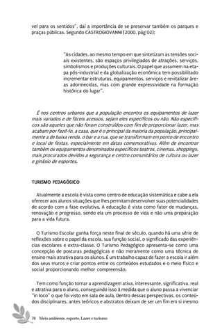 vel para os sentidos”, daí a importância de se preservar também os parques e
praças públicas. Segundo CASTROGIOVANNI (2000, pág 02):



                 “As cidades, ao mesmo tempo em que sintetizam as tensões soci-
                 ais existentes, são espaços privilegiados de atrações, serviços,
                 simbolismos e produções culturais. O papel que assumem na eta-
                 pa pós-industrial e da globalização econômica tem possibilitado
                 incrementar estruturas, equipamentos, serviços e revitalizar áre-
                 as adormecidas, mas com grande expressividade na formação
                 histórica do lugar”.



  É nos centros urbanos que a população encontra os equipamentos de lazer
mais variados e de fáceis acessos, sejam eles específicos ou não. Não específi-
cos são aqueles que não foram construídos com fim de proporcionar lazer, mas
acabam por fazê-lo, a casa, que é o principal da maioria da população, principal-
mente a de baixa renda, o bar e a rua, que se transformam em ponto de encontro
e local de festas, especialmente em datas comemorativas. Além de encontrar
também os equipamentos denominados específicos teatros, cinemas, shoppings,
mais procurados devidos a segurança e centro comunitários de cultura ou lazer
e ginásio de esportes.



TURISMO PEDAGÓGICO

  Atualmente a escola é vista como centro de educação sistemática e cabe a ela
oferecer aos alunos situações que lhes permitam desenvolver suas potencialidades
de acordo com a fase evolutiva. A educação é vista como fator de mudanças,
renovação e progresso, sendo ela um processo de vida e não uma preparação
para a vida futura.

  O Turismo Escolar ganha força neste final de século, quando há uma série de
reflexões sobre o papel da escola, sua função social, o significado das experiên-
cias escolares e extra-classe. O Turismo Pedagógico apresenta-se como uma
concepção de posturas pedagógicas e não meramente como uma técnica de
ensino mais atrativa para os alunos. É um trabalho capaz de fazer a escola ir além
dos seus muros e criar pontos entre os conteúdos estudados e o meio físico e
social proporcionando melhor compreensão.

   Tem como função tornar a aprendizagem ativa, interessante, significativa, real
e atrativa para o aluno, conseguindo isso à medida que o aluno passa a vivenciar
“in loco” o que foi visto em sala de aula. Dentro dessas perspectivas, os conteú-
dos disciplinares, antes teóricos e abstratos deixam de ser um fim em si mesmo


70 Meio ambiente, esporte, Lazer e turismo
 