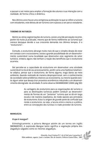e passam a ser meios para ampliar a formação dos alunos e sua interação com a
realidade, de forma crítica e dinâmica.

  Nos últimos anos houve uma vertiginosa aceleração no que se refere a turismo
com estudantes, este deixou de ser turismo com e passou a ser para o estudante.



TURISMO DE NATUREZA

  Dentre as várias segmentações do turismo, existe uma (de percepção recente,
porém há muito já praticado, mesmo que de forma indiferente ao turismo) que
merece destaque devido a sua crescente demanda nos últimos tempos, é o
“ecoturismo”.

  Contudo, o ecoturismo abrange muito mais do que o simples desejo de estar
em contato com o ecossistema, existe a grande possibilidade de um desenvolvi-
mento sustentável numa localidade que desenvolve este segmento do setor
turístico, embora alguns não tenham a noção dos benefícios que o ecoturismo
acarreta.

  Daí percebe-se a capacidade do ecoturismo em desenvolver uma atividade
sustentável no local de seu processamento, porém seria uma hipótese totalmen-
te utópica, pensar que o ecoturismo, de forma alguma, traga danos ao meio
ambiente. Quando realizado de maneira desproporcional, sem o conhecimento
da sociedade sobre problemas relativos ao ecossistema, ou mesmo quando exis-
te algum setor que deseja tirar proveitos econômicos induzindo a um desenvol-
vimento desregrado da atividade. É como observa SWARBROOKE (2000: pág 56):

               As vantagens do ecoturismo para as organizações de turismo e
               para as destinações turísticas podem conduzir ao desenvolvi-
               mento de formas de um “pretenso” turismo que se dá em larga
               escala e de maneira espoliativa, de modo oposto aos princípios
               do ecoturismo. Esta é a origem de grande parte da confusão que
               ronda o ecoturismo, ou seja, a lacuna entre a teoria e a prática,
               entre as concepções dos turistas e o lado provedor do turismo.



MANGUEZAL

  O que é mangue?
  Etimologicamente, a palavra Mangue advém de um termo em inglês
(MONGROVE). A expressão Mangue tanto significa a vegetação própria dos
alagadiços salgados como os mesmos alagadiços.

                                      Almeida, Ana Cristina P.C. de & DaCosta, Lamartine P.
            Meio ambiente, esporte, Lazer e turismo. Rio de Janeiro: Editora Gama Filho, 2007
 