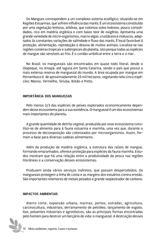 Os Mangues correspondem a um complexo sistema ecológico, situando-se em
Regiões Estuarinas, que sofrem influência das marés. É um ecossistema constituído
por uma vegetação lenhosa, arbórea, que coloniza solos lodosos, pouco consoli-
dados, rico em matéria orgânica e com baixo teor de oxigênio. Apresenta uma
grande variedade de micro-organismos, macro-algas, crustáceos e moluscos, adap-
tados às constantes variações de salinidade e fluxo das marés. É local favorável à
proteção, alimentação, reprodução e desova de muitos animais. Localiza-se nas
regiões costeiras tropicais e subtropicais do planeta, isto porque todas as espécies
de mangue são sensíveis ao frio. É o cordão umbilical entre a terra e o mar.

  No Brasil, os manguezais são encontrados em quase todo litoral, desde o
Oiapoque, no Amapá, até laguna em Santa Catarina, sendo o país que possui a
mais extensa reserva de manguezal do mundo. A área ocupada por mangue em
Pernambuco é de aproximadamente 25 mil hectares, vegetando nela cinco espé-
cies: Manso, Vermelho, Siriuba, Botão e Preto.



IMPORTÂNCIA DOS MANGUEZAIS

  Pelo menos 2/3 das espécies de peixes explorados economicamente depen-
dem desse ecossistema para a sua existência. O manguezal é um dos ecossistemas
mais importantes do planeta.

   A grande quantidade de detrito vegetal, produzida por esse ecossistema cons-
titui-se de alimento para à fauna estuarina e marinha, uma vez que, durante o
processo de decomposição são colonizados por microorganismos. Assim, for-
mam a base para diversas cadeias alimentares.

   Além da produção de matéria orgânica, a estrutura das raízes de mangue,
formando emaranhados, oferece proteção para espécies da fauna marinha. Estu-
dos mostram que há uma relação entre a produtividade da pesca nas regiões
litorâneas e a conservação desses ecossistemas.

  Produzem ainda vários serviços indiretos, que passam despercebidos. Os
manguezais protegem a linha de costa e as margens dos estuários contra erosão.
São importantes retentores de metais pesados e grande seqüestrador de carbono.



IMPACTOS AMBIENTAIS

   Aterro corte, expansão urbana, marinas, portos, estradas, agricultura,
carcinocultura, industriais, derramamento de petróleo, lançamento de esgoto,
lixo, poluentes industriais e agrotóxicos, são as principais formas encontradas
pelo homem para destruir um berçário de vida; o manguezal. A destruição desses


72 Meio ambiente, esporte, Lazer e turismo
 