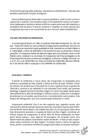 ecossistemas gera grandes prejuízos, seja direta ou indiretamente, visto que são
perdidas importantes funções ecológicas.

  Outro problema grave observado é a pesca predatória, onde é muito comum a
captura de crustáceos, fora da época ideal. E principalmente a pesca com petre-
chos inadequados, bombas e demais artifícios usados pelos que não respeitam a
verdadeira arte da pesca. É preciso conhecer e respeitar os ciclos naturais dos
manguezais para que o uso sustentado de seus recursos sejam estabelecidos



LEIS QUE PROTEGEM OS MANGUEZAIS

   A Constituição do Brasil, em 1988, no Capítulo VI (do Meio Ambiente), Art. 225, diz
que “Todos têm direito ao meio ambiente ecologicamente equilibrado, bem de uso
comum do povo essencial à sadia qualidade de vida, impondo-se ao Poder Público e
à coletividade, o dever de defendê-lo e de preservá-lo para as presentes e futuras
gerações”. O manguezal dispõe de diplomas legais para sua proteção, tanto a nível
federal como, estadual e ou municipal. Os manguezais são Áreas protegidas ou de
Preservação Permanente ou Reservas Ecológicas, conforme o Código Florestal, Lei
n. 4.771, Art. 2, de 15/09/1965, Art. 18 da Lei n 6.938, de 31/08/1981, Decreto n 89336,
de 31 de abril de 1984 e resolução n 4 do CONAMA, de 18/09/1985.




  ECOLOGIA E TRÂNSITO

  O Recife se moderniza e novas obras são inauguradas ou projetadas para
melhorar a qualidade de vida, ampliar a oferta de áreas de lazer, facilitar o fluxo
do trânsito. Um projeto que é discutido há 15 anos e ganhou força na gestão de
1992-96 e continua a ser debatido é o da chamada Linha Verde, que promete
desafogar a ligação terrestre entre Boa Viagem e o centro da cidade. Serão quase
sete quilômetros e além de desafogar o trânsito na área, a idéia tem a vantagem
de antecipar-se a invasões, que já ocorrem, e complementar outro projeto, o do
Parque dos Manguezais, que visa à preservação ambiental e o lazer.

  Preservação ambiental. Este é um dos aspectos que, segundo consta, vem
merecendo a devida atenção tanto por parte dos moradores quanto pela Prefei-
tura do Recife. Houve época, até meados dos anos 70, em que quase toda a área
hoje densamente povoada e ocupada do Bairro de Boa Viagem constituía um
imenso espaço de manguezais. O aterro feito de forma inadequada na maior
parte desse espaço - que, diga-se de passagem, foi ocupado como uma
determinante do próprio crescimento urbano do Recife - é hoje um dos respon-
sáveis pelas enchentes em Boa Viagem. O projeto prevê o aterro de algumas
áreas, porém, novamente a Prefeitura assegura que todos os estudos necessári-

                                       Almeida, Ana Cristina P.C. de & DaCosta, Lamartine P.
             Meio ambiente, esporte, Lazer e turismo. Rio de Janeiro: Editora Gama Filho, 2007
 