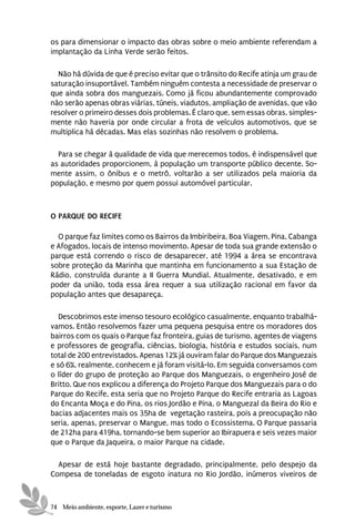 os para dimensionar o impacto das obras sobre o meio ambiente referendam a
implantação da Linha Verde serão feitos.

  Não há dúvida de que é preciso evitar que o trânsito do Recife atinja um grau de
saturação insuportável. Também ninguém contesta a necessidade de preservar o
que ainda sobra dos manguezais. Como já ficou abundantemente comprovado
não serão apenas obras viárias, túneis, viadutos, ampliação de avenidas, que vão
resolver o primeiro desses dois problemas. É claro que, sem essas obras, simples-
mente não haveria por onde circular a frota de veículos automotivos, que se
multiplica há décadas. Mas elas sozinhas não resolvem o problema.

  Para se chegar à qualidade de vida que merecemos todos, é indispensável que
as autoridades proporcionem, à população um transporte público decente. So-
mente assim, o ônibus e o metrô, voltarão a ser utilizados pela maioria da
população, e mesmo por quem possui automóvel particular.



O PARQUE DO RECIFE

  O parque faz limites como os Bairros da Imbiribeira, Boa Viagem, Pina, Cabanga
e Afogados, locais de intenso movimento. Apesar de toda sua grande extensão o
parque está correndo o risco de desaparecer, até 1994 a área se encontrava
sobre proteção da Marinha que mantinha em funcionamento a sua Estação de
Rádio, construída durante a II Guerra Mundial. Atualmente, desativado, e em
poder da união, toda essa área requer a sua utilização racional em favor da
população antes que desapareça.

   Descobrimos este imenso tesouro ecológico casualmente, enquanto trabalhá-
vamos. Então resolvemos fazer uma pequena pesquisa entre os moradores dos
bairros com os quais o Parque faz fronteira, guias de turismo, agentes de viagens
e professores de geografia, ciências, biologia, história e estudos sociais, num
total de 200 entrevistados. Apenas 12% já ouviram falar do Parque dos Manguezais
e só 6%, realmente, conhecem e já foram visitá-lo. Em seguida conversamos com
o líder do grupo de proteção ao Parque dos Manguezais, o engenheiro José de
Britto. Que nos explicou a diferença do Projeto Parque dos Manguezais para o do
Parque do Recife, esta seria que no Projeto Parque do Recife entraria as Lagoas
do Encanta Moça e do Pina, os rios Jordão e Pina, o Manguezal da Beira do Rio e
bacias adjacentes mais os 35ha de vegetação rasteira, pois a preocupação não
seria, apenas, preservar o Mangue, mas todo o Ecossistema. O Parque passaria
de 212ha para 419ha, tornando-se bem superior ao Ibirapuera e seis vezes maior
que o Parque da Jaqueira, o maior Parque na cidade.

  Apesar de está hoje bastante degradado, principalmente, pelo despejo da
Compesa de toneladas de esgoto inatura no Rio Jordão, inúmeros viveiros de



74 Meio ambiente, esporte, Lazer e turismo
 