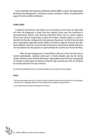 Feito o Relatório de Impactos Ambientais (EIA & RIMA), a partir da implantação
do Parque dos Manguezais, constatou-se que o projeto é viável, causando dano
quase 0 (zero) ao Meio Ambiente.



CONCLUSÃO

  O objetivo primordial é não deixar um Ecossistema como esse ser destruído
em troca do progresso. A área é de uma riqueza, única, que nós recifenses e
pernambucanos temos: uma floresta ambiental dentro de um centro urbano.
Temos que torná-lo organizado e capaz de receber visitação pública, e assim o
fazendo conhecido, conseguindo mais pessoas dispostas a mantê-lo preservado
para as gerações seguintes, poder público, privado ou alguma empresa que qui-
sesse adotá-lo. Destruir um Ecossistema Estuarino, desse porte significa destruir
um nascedouro de vida aquático e oportunidade de sustento pra muitas famílias.

       Além de que asseguramos a importância cada vez maior do lazer para o
homem globalizado, sabendo ainda que o mesmo dispõe cada dia de menos
tempo e dinheiro para usufruir deste lazer, não podemos permitir que uma grande
e inovadora opção igual ao Parque do Recife seja trocado por mais um produto
do mundo alienante em que vivemos.

[As referências bibliográficas desta contribuição podem ser consultadas na fonte original]


Notas

3
    Carnaval Fora de época do recife. Acontece no último final de semana do mês de Outubro na Av. Boa Viagem,
    varando toda a madrugada. Motivo de muitas brigas entre moradores e organizadores.
5
    Local específico para manobras de skate em forma de U.




76 Meio ambiente, esporte, Lazer e turismo
 