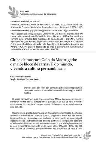 Ano: 2003
          Publicação original: anais de congresso


Formato da contribuição: resumo
Fonte: ENCONTRO NACIONAL DE RECREAÇÃO E LAZER, 2003, Santo André - SP.
Anais do XV Encontro Nacional de Recreação e Lazer. Santo André: SESC, 2003.
E-mail do(s) autor(es): gugapessoas@hotmail.com e shvx79@hotmail.com
Títulos acadêmicos principais atuais: Gustavo de Lira Santos: Especialista em
Lazer pela Universidade Federal de Minas Gerais - UFMG e Bacharel em
Turismo pela Universidade Católica de Pernambuco – UNICAP e Sérgio
Henrique Verçosa Xavier: Especialista em Lazer, Recreação e Atividade
Física para Qualidade de vida pela Pontifícia Universidade Católica do
Paraná - PUC/PR Lazer e Qualidade de Vida e Bacharel em Turismo pela
Universidade Católica de Pernambuco - UNICAP.




Clube de máscara Galo da Madrugada:
o maior bloco de carnaval do mundo,
vivendo a cultura pernambucana
Gustavo de Lira Santos
Sérgio Henrique Verçosa Xavier


               Eram os ecos dos risos dos carnavais públicos que repercutiam
               dentro dos muros dos mosteiros, universidades e colégios. Mikhail
               Bakhtin

  O nosso carnaval tem suas origens na Idade Média, contudo continuamos
mantendo muitas de suas características básicas até os dias de hoje, principal-
mente no que diz respeito ao comportamento do homem e da sociedade durante
esse período.

  O carnaval era a festa da carne, era um festival em comemoração à colheita e
ao Deus Pan (Grécia) ou Lupercus (Roma), chegando a durar até três meses.
Nesse período as hierarquias eram quebradas e todo mundo se tornava igual,
independente do seu trabalho ou do dinheiro que tivesse, “rompendo o cotidiano
da vida social diária e mostrando-se como um tempo que privilegiava o contato
pessoal e espontâneo, liberando-se de status sócia” (ARAÚJO - 1996; pág 30).
Constituía-se de um tempo em que o homem não era privado de nada e tinha

                                      Almeida, Ana Cristina P.C. de & DaCosta, Lamartine P.
            Meio ambiente, esporte, Lazer e turismo. Rio de Janeiro: Editora Gama Filho, 2007
 