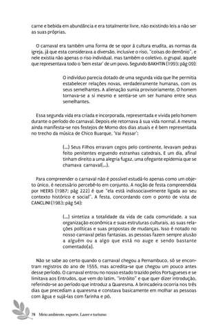 carne e bebida em abundância e era totalmente livre, não existindo leis a não ser
as suas próprias.

   O carnaval era também uma forma de se opor à cultura erudita, as normas da
igreja, já que esta considerava a diversão, inclusive o riso, “coisas do demônio”, e
nele existia não apenas o riso individual, mas também o coletivo, o grupal, aquele
que representava todo o ‘bem estar’ de um povo. Segundo BAKHTIN (1993: pág 09):

                 O indivíduo parecia dotado de uma segunda vida que lhe permitia
                 estabelecer relações novas, verdadeiramente humanas, com os
                 seus semelhantes. A alienação sumia provisoriamente. O homem
                 tornava-se a si mesmo e sentia-se um ser humano entre seus
                 semelhantes.

  Essa segunda vida era criada e incorporada, representada e vivida pelo homem
durante o período do carnaval. Depois ele retornava à sua vida normal. A mesma
ainda manifesta-se nos festejos de Momo dos dias atuais e é bem representada
no trecho da música de Chico Buarque, ‘Vai Passar’:

                 (...) Seus Filhos erravam cegos pelo continente, levavam pedras
                 feito penitentes erguendo estranhas catedrais. E um dia, afinal
                 tinham direito a uma alegria fugaz, uma ofegante epidemia que se
                 chamava carnaval(...).

  Para compreender o carnaval não é possível estudá-lo apenas como um obje-
to único, é necessário percebê-lo em conjunto. A noção de festa compreendida
por HEERS (1987; pág 222) é que “ela está indissociavelmente ligada ao seu
contexto histórico e social”. A festa, concordando com o ponto de vista de
CANCLINI (1983; pág 54):

                 (...) sintetiza a totalidade da vida de cada comunidade, a sua
                 organização econômica e suas estruturas culturais, as suas rela-
                 ções políticas e suas propostas de mudanças. Isso é notado no
                 nosso carnaval pelas fantasias, as pessoas fazem sempre alusão
                 a alguém ou a algo que está no auge e sendo bastante
                 comentado(a).

   Não se sabe ao certo quando o carnaval chegou a Pernambuco, só se encon-
tram registros do ano de 1555, mas acredita-se que chegou um pouco antes
desse período. O carnaval entrou no nosso estado trazido pelos Portugueses e se
limitava aos Entrudos, que vem do latim, “intróito” e que quer dizer introdução,
referindo-se ao período que introduz a Quaresma. A brincadeira ocorria nos três
dias que precediam a quaresma e constava basicamente em molhar as pessoas
com água e sujá-las com farinha e pó.


78 Meio ambiente, esporte, Lazer e turismo
 