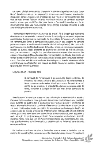 Em 1901, oficiais do exército criaram o “Clube de Alegorias e Críticas Cara-
Dura”. Saindo às ruas em carros puxados por cavalos, onde haviam sido instala-
dos palcos para os músicos, um protótipo do que viria a ser os trios elétricos dos
dias de hoje, e neles ficavam tocando marchas e músicas de carnaval, acompa-
nhados sempre por multidões. Daí para frente o Carnaval Pernambucano foi se
desenvolvendo cada vez mais, criando novos ritmos e danças e ficando a cada
ano o mais peculiar dos carnavais.

    “Pernambuco tem todos os Carnavais do Brasil”, foi o slogan que o governo
do estado usou para vender o nosso Carnaval durante alguns anos em campanhas
publicitárias. A origem desta expressão é a diversidade de “carnavais” existentes
em Pernambuco: temos o carnaval de Salvador, na Av. Boa Viagem, na semana
pré-carnavalesca e no Bloco da Parceria (de iniciativa privada). No centro do
recife acontece o desfile das Escolas de Samba, simples e com nuances caracte-
rísticos da cultura local, diferente do glamour dos desfiles de Rio e São Paulo,
mas que mexe com o coração dos participantes e torcedores. Os carnavais das
cidades históricas de Minas Gerais estão representados em Olinda. Resistindo ao
tempo ainda encontramos os famosos Bailes de clubes, com concursos de más-
caras, fantasias, reis Momos e rainhas. Partindo para o interior do estado ainda
encontramos manifestações em Nazaré da Mata (maractus rurais), Bezerros
(papangus) e Triunfo (Caretas).

  Segundo SILVA (1998:pág 217):

               O carnaval de Pernambuco é do povo. Do Recife a Olinda, de
               Petrolina, no sertão, a Vitória de Santo Antão, na zona da mata, a
               festa toma conta de todos. Não importa se a fantasia é de rei,
               rainha ou de escravo, o importante, durante os quatro dias de
               festa, é manter a tradição de um dos mais belos carnavais do
               planeta.

  Se existe um Carnaval que possa ser batizado de plural e democrático, este é o
Carnaval de Pernambuco, onde guitarras, tambores e clarins fazem uma multidão
pular durante os quatro dias e ainda gritar que “acha é pouco”1. Em Olinda as
troças e fantasias inusitadas continuam fazendo da cidade a detentora do Carna-
val mais criativo do estado. Nos pólos de animação espalhados pelo Recife, as
atrações vão de música armorial de Antônio Carlos Nóbrega até o Cocô de Dona
Selma, passando pelos sons dos caboclinhos e dos maracatus, sem esquecer o
rock, atração do projeto Mangue Beat2. Para completar, muito frevo, símbolo
maior da nossa folia, que tem em Nascimento do Passo seu maior ícone. Por isso,
seja qual for o ritmo ou estilo musical, a ordem é cair na folia e só parar quando
o corpo reclamar.

 Por toda essa mistura de ritmos, fantasias, sons e cores e também, por na
maioria de suas atrações carnavalescas não haver divisão de classe, Pernambuco

                                      Almeida, Ana Cristina P.C. de & DaCosta, Lamartine P.
            Meio ambiente, esporte, Lazer e turismo. Rio de Janeiro: Editora Gama Filho, 2007
 