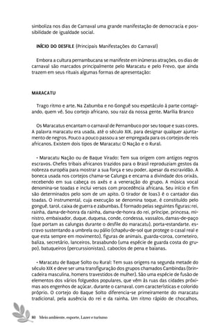 simboliza nos dias de Carnaval uma grande manifestação de democracia e pos-
sibilidade de igualdade social.

  INÍCIO DO DESFILE (Principais Manifestações do Carnaval)

   Embora a cultura pernambucana se manifeste em inúmeras atrações, os dias de
carnaval são marcados principalmente pelo Maracatu e pelo Frevo, que ainda
trazem em seus rituais algumas formas de apresentação:



MARACATU

  Trago ritmo e arte. Na Zabumba e no Gonguê sou espetáculo à parte contagi-
ando, quem vê. Sou cortejo africano, sou raiz da nossa gente. Marília Branco

  Os Maracatus encantam o carnaval de Pernambuco por seu toque e suas cores.
A palavra maracatu era usada, até o século XIX, para designar qualquer ajunta-
mento de negros. Pouco a pouco passou a ser empregada para os cortejos de reis
africanos. Existem dois tipos de Maracatu: O Nação e o Rural.

  • Maracatu Nação ou de Baque Virado: Tem sua origem com antigos negros
escravos. Chefes tribais africanos trazidos para o Brasil reproduziam gestos da
nobreza européia para mostrar a sua força e seu poder, apesar da escravidão. A
boneca usada nos cortejos chama-se Calunga e encarna a divindade dos orixás,
recebendo em sua cabeça os axés e a veneração do grupo. A música vocal
denomina-se toadas e inclui versos com procedência africana. Seu início e fim
são determinados pelo som de um apito. O tirador de loas3 é o cantador das
toadas. O instrumental, cuja execução se denomina toque, é constituído pelo
gonguê, tarol, caixa de guerra e zabumbas. É formado pelas seguintes figuras: rei,
rainha, dama-de-honra da rainha, dama-de-honra do rei, príncipe, princesa, mi-
nistro, embaixador, duque, duquesa, conde, condessa, vassalos, damas-de-paço
(que portam as calungas durante o desfile do maracatu), porta-estandarte, es-
cravo sustentando a umbrela ou pálio (chapéu-de-sol que protege o casal real e
que esta sempre em movimento), figuras de animais, guarda-coroa, corneteiro,
baliza, secretário, lanceiros, brasabundo (uma espécie de guarda costa do gru-
po), batuqueiros (percurssionistas), caboclos de pena e baianas.

   • Maracatu de Baque Solto ou Rural: Tem suas origens na segunda metade do
século XIX e deve ser uma transfiguração dos grupos chamados Cambindas (brin-
cadeira masculina, homens travestidos de mulher). São uma espécie de fusão de
elementos dos vários folguedos populares, que vêm às ruas das cidades próxi-
mas aos engenhos de açúcar, durante o carnaval, com características e colorido
próprio. O cortejo do Baque Solto diferencia-se primeiramente do maracatu
tradicional, pela ausência do rei e da rainha. Um ritmo rápido de chocalhos,


80 Meio ambiente, esporte, Lazer e turismo
 