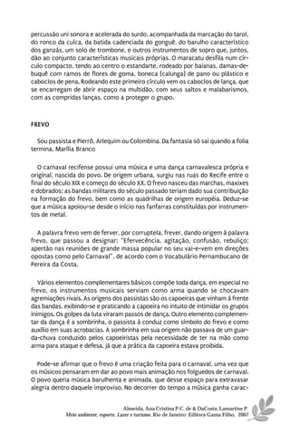 percussão uni sonora e acelerada do surdo, acompanhada da marcação do tarol,
do ronco da cuíca, da batida cadenciada do gonguê, do barulho característico
dos ganzás, um solo de trombone, e outros instrumentos de sopro que, juntos,
dão ao conjunto características musicais próprias. O maracatu desfila num cír-
culo compacto, tendo ao centro o estandarte, rodeado por baianas, damas-de-
buquê com ramos de flores de goma, boneca (calunga) de pano ou plástico e
caboclos de pena. Rodeando este primeiro círculo vem os caboclos de lança, que
se encarregam de abrir espaço na multidão, com seus saltos e malabarismos,
com as compridas lanças, como a proteger o grupo.



FREVO

  Sou passista e Pierrô, Arlequim ou Colombina. Da fantasia só sai quando a folia
termina. Marília Branco

   O carnaval recifense possui uma música e uma dança carnavalesca própria e
original, nascida do povo. De origem urbana, surgiu nas ruas do Recife entre o
final do século XIX e começo do século XX. O frevo nasceu das marchas, maxixes
e dobrados; as bandas militares do século passado teriam dado sua contribuição
na formação do frevo, bem como as quadrilhas de origem européia. Deduz-se
que a música apoiou-se desde o início nas fanfarras constituídas por instrumen-
tos de metal.

  A palavra frevo vem de ferver, por corruptela, frever, dando origem à palavra
frevo, que passou a designar: “Efervecência, agitação, confusão, rebuliço;
apertão nas reuniões de grande massa popular no seu vai-e-vem em direções
opostas como pelo Carnaval”, de acordo com o Vocabulário Pernambucano de
Pereira da Costa.

   Vários elementos complementares básicos compõe toda dança, em especial no
frevo, os instrumentos musicais serviam como arma quando se chocavam
agremiações rivais. As origens dos passistas são os capoeiras que vinham à frente
das bandas, exibindo-se e praticando a capoeira no intuito de intimidar os grupos
inimigos. Os golpes da luta viraram passos de dança. Outro elemento complemen-
tar da dança é a sombrinha, o passista à conduz como símbolo do frevo e como
auxílio em suas acrobacias. A sombrinha em sua origem não passava de um guar-
da-chuva conduzido pelos capoeiristas pela necessidade de ter na mão como
arma para ataque e defesa, já que a prática da capoeira estava proibida.

  Pode-se afirmar que o frevo é uma criação feita para o carnaval, uma vez que
os músicos pensaram em dar ao povo mais animação nos folguedos de carnaval.
O povo queria música barulhenta e animada, que desse espaço para extravasar
alegria dentro daquele improviso. No decorrer do tempo a música ganha carac-


                                      Almeida, Ana Cristina P.C. de & DaCosta, Lamartine P.
            Meio ambiente, esporte, Lazer e turismo. Rio de Janeiro: Editora Gama Filho, 2007
 