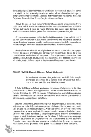 terísticas próprias acompanhada por um bailado inconfundível de passos soltos
e acrobáticos. Nas suas origens o frevo sofreu várias influências ao longo do
tempo, produzindo variedades. A década de trinta serve de base para a divisão do
frevo em: Frevo-de-Rua, Frevo-Canção e Frevo-de-Bloco.

  • Frevo-de-rua: é o mais comumente identificado como simplesmente frevo,
cujas características não se assemelham com nenhuma outra música brasileira,
nem de outro país. O frevo-de-rua se diferencia dos outros tipos de frevo pela
ausência completa de letra, pois é feito unicamente para ser dançado.

  • Frevo-canção: apareceu no fim do século XIX quando surgiram melodias boni-
tas, tais como A Marcha n° 1, atualmente convertido no Hino do Carnaval Recifense,
capaz de animar qualquer reunião e enlouquecer o passista. O frevo-canção ou
marcha-canção tem vários aspectos semelhantes à marchinha carioca.

   • Frevo-de-bloco: deve ter se originado de serenatas preparadas por agrupa-
mentos de rapazes animados, que participavam dos carnavais de rua da época,
possivelmente, no início do século passado. Sua orquestra é composta de Pau e
Corda: violões, banjos, cavaquinhos, etc. Nas últimas três décadas observou-se
a introdução de clarinete, seguida da parte coral integrado por mulheres.




ACORDA POVO! (O Clube de Máscaras Galo da Madrugada)

                 Pernambuco é carnaval, dança do frevo até balé. Galo atração
                 divinal põe o Recife de pé. O baile se inicia e transborda a demo-
                 cracia no bairro de São José. (Marília Branco)

  O Clube de Máscaras Galo da Madrugada foi fundado oficialmente no dia 24 de
Janeiro de 1978, dando prosseguimento a uma reunião de família realizada no
mês de dezembro de 1977, na casa de Enéas Freire. Foi assim batizado porque
deveria sair no sábado de carnaval, bem cedinho, antes mesmo que o comércio
abrisse, para carregar todos os foliões.

  Segundo Enéas Freire, presidente perpétuo da agremiação, a idéia inicial foi de
se formar um clube de frevo.O assunto primordial era a diferença entre os carna-
vais antigos e o atual (daquela época). A idéia de formar um bloco e colocá-lo na
rua durante o carnaval surgiu devido ao predomínio, na época, dos bailes carna-
valescos nos clubes da cidade. O seu principal objetivo é reviver as verdadeiras
origens e tradições do carnaval de rua. Para isso, O Galo convoca e congrega
todos os seus foliões em um grandioso e sensacional desfile, através das mani-
festações mais espontâneas e populares, unindo clubes de frevo e grupos de
mascarados, nessa grandiosa festa que se realiza todos os anos com êxito.


82 Meio ambiente, esporte, Lazer e turismo
 