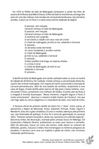 Em 1979 os foliões do Galo da Madrugada começaram a cantar seu Hino, de
autoria do Professor José Mário Chaves. O Hino do Galo se transformou ao longo dos
anos em uma das músicas mais tocadas do carnaval pernambucano. Aos primeiros
acordes, o povo cai no frevo e o canta numa enorme explosão de alegria:

               Ei pessoal, vem moçada
               Carnaval começa no Galo da Madrugada
               Ei pessoal, vem moçada
               Carnaval começa no Galo da Madrugada
               A manhã já vem surgindo,
               O sol clareia a cidade com seus raios de cristal
               E o Galo da madrugada, já está na rua, saldando o Carnaval
               Ei pessoal...
               As donzelas estão dormindo
               As cores recebendo o orvalho matinal
               E o Galo da Madrugada
               Já está na rua, saldando o Carnaval
               Ei pessoal...
               O Galo também é de briga, as esporas afiadas
               E a crista é coral
               E o Galo da Madrugada, já está na rua
               Saldando o Carnaval
               Ei pessoal...

  O desfile do Galo da Madrugada vem sendo realizado todos os anos na manhã
do sábado de Zé Pereira. Por tradição, O Galo começa a concentração deste dia,
a partir das 5:30 da madrugada, com toques de clarins anunciando a alvorada do
carnaval pernambucano, além de uma batalha de confetes, serpentinas e uma
salva de fogos. O Galo desfila pelos bairros de São José e Santo Antônio, reve-
renciando o frevo, juntamente com milhares de foliões. O ponto alto da festa é
a chegada à Avenida Guararapes. “Nesse momento, ninguém segura o frevo. É
muito emocionante”, descreve o maestro Eraldo Santos da Frevioca4, trio que
vem logo após os carros alegóricos e o estandarte do Galo, num total de trinta.

  A fantasia oficial do primeiro desfile do bloco foi a “alma”. Entre outras, já
apresentou o Negro do Mississipi, Pirata, Espanhol, Príncipe, Árabe, Cigano e
Mandarim. Este ano o galo completou 25 anos e recebeu adereços pela primeira
vez, saiu fantasiado de palhaço. O circo foi o tema da agremiação no carnaval
2003. “Estamos sempre inovando e, desta vez, queremos um colorido especial”,
descreveu Enéas. Na decoração, assinada pelos artistas locais Ari Nóbrega, Cid
Cavalcante e Roberto Oliveira, predominam as cores azul, branco e vermelho.
Além do abre-alas, houve um carro dos bichos, onde atores se vestiram de
elefantes, girafas, macacos e leões. Para homenagear os números perigosos do
picadeiro, o terceiro carro teve um trapézio e globo da morte, com circenses
realizando performances.

                                      Almeida, Ana Cristina P.C. de & DaCosta, Lamartine P.
            Meio ambiente, esporte, Lazer e turismo. Rio de Janeiro: Editora Gama Filho, 2007
 