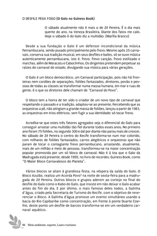 O DESFILE PEGA FOGO (O Galo no Guiness Book)

                 O sábado atualmente não é mais o de Zé Pereira. É o dia mais
                 quente do ano, na Veneza Brasileira. Diante dos fatos me calo.
                 Hoje o sábado é do Galo diz a multidão. (Marília Branco)

  Desde a sua fundação o Galo é um defensor incondicional da música
Pernambucana, sendo puxado principalmente pelo frevo. Mesmo após 25 carna-
vais, conserva sua tradição musical, em seus desfiles e bailes, só se ouve música
autenticamente pernambucana, isto é, frevo, frevo canção, frevo estilizado e
marchas, além de Maracatu e Caboclinhos. Os dirigentes pretendem perpetuar as
raízes do carnaval do estado, divulgando sua música para várias gerações.

  O Galo é um bloco democrático, um Carnaval participação, pois não há fron-
teiras nem cordões de separações, foliões fantasiados, diretores, povão e pes-
soas de todas as classes se transformar numa massa humana, em mar e ruas de
gente, é o que os diretores dele chamam de “Carnaval do Povo”.

  O bloco tem a honra de ter sido o criador de um novo tipo de carnaval que
respeitando o passado e a tradição, adaptou-se ao presente. Percebendo que as
orquestras a pé, não atingiam a grande massa de foliões, lançou a partir de 1983,
as orquestras em trios elétricos, sem fugir a sua identidade: só tocar frevo.

  Acredita-se que estes três fatores agregados seja o diferencial do Galo para
conseguir arrastar uma multidão tão fiel durante todos esses anos. No primeiro
ano foram 75 foliões, no segundo 300 e daí por diante não parou mais de crescer.
No sábado de Zé Pereira o centro do Recife transforma-se num mar colorido,
com milhares de foliões fantasiados, carros alegóricos e orquestras que não
param de tocar o contagiante frevo pernambucano, arrastando, atualmente,
mais de um milhão e meio de pessoas, transformou-se na maior concentração
popular promovida por um só bloco de carnaval. Não é à toa que o Galo da
Madrugada está presente, desde 1995, no livro de recordes, Guiness Book, como
“O Maior Bloco Carnavalesco do Planeta”.

  Vários blocos se aliam à grandiosa festa, na véspera da saída do Galo. O
Bloco Azulão, realiza um Acorda Povo5 na noite de sexta-feira para a madru-
gada de Zé Pereira. Outros blocos e grupos aderem ao cortejo no final do
desfile do Galo como o Rabo do Galo, que insiste em não deixar o Galo acabar
antes do fim do dia. E por último, o mais famoso deles todos, a Galinha
d´água, criado pela Secretaria de Turismo do Recife, com o objetivo de reve-
renciar o Bloco. A Galinha d’água promove um evento simultâneo usando a
bacia do Rio Capibaribe como concentração, em frente à ponte Duarte Coe-
lho, deste ponto um desfile de barcos transforma-se em um verdadeiro car-
naval aquático.



84 Meio ambiente, esporte, Lazer e turismo
 