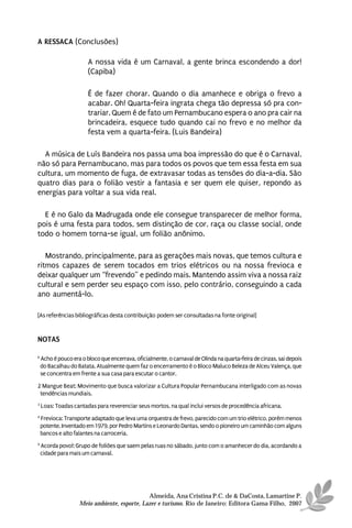 A RESSACA (Conclusões)

                        A nossa vida é um Carnaval, a gente brinca escondendo a dor!
                        (Capiba)

                        É de fazer chorar. Quando o dia amanhece e obriga o frevo a
                        acabar. Oh! Quarta-feira ingrata chega tão depressa só pra con-
                        trariar. Quem é de fato um Pernambucano espera o ano pra cair na
                        brincadeira, esquece tudo quando cai no frevo e no melhor da
                        festa vem a quarta-feira. (Luis Bandeira)

  A música de Luís Bandeira nos passa uma boa impressão do que é o Carnaval,
não só para Pernambucano, mas para todos os povos que tem essa festa em sua
cultura, um momento de fuga, de extravasar todas as tensões do dia-a-dia. São
quatro dias para o folião vestir a fantasia e ser quem ele quiser, repondo as
energias para voltar a sua vida real.

  E é no Galo da Madrugada onde ele consegue transparecer de melhor forma,
pois é uma festa para todos, sem distinção de cor, raça ou classe social, onde
todo o homem torna-se igual, um folião anônimo.

   Mostrando, principalmente, para as gerações mais novas, que temos cultura e
ritmos capazes de serem tocados em trios elétricos ou na nossa frevioca e
deixar qualquer um “frevendo” e pedindo mais. Mantendo assim viva a nossa raiz
cultural e sem perder seu espaço com isso, pelo contrário, conseguindo a cada
ano aumentá-lo.

[As referências bibliográficas desta contribuição podem ser consultadas na fonte original]


NOTAS

6
    Acho é pouco era o bloco que encerrava, oficialmente, o carnaval de Olinda na quarta-feira de cinzas, sai depois
    do Bacalhau do Batata. Atualmente quem faz o encerramento é o Bloco Maluco Beleza de Alceu Valença, que
    se concentra em frente a sua casa para escutar o cantor.

2 Mangue Beat: Movimento que busca valorizar a Cultura Popular Pernambucana interligado com as novas
 tendências mundiais.
3
    Loas: Toadas cantadas para reverenciar seus mortos, na qual inclui versos de procedência africana.
4
    Frevioca: Transporte adaptado que leva uma orquestra de frevo, parecido com um trio elétrico, porém menos
    potente. Inventado em 1979, por Pedro Martins e Leonardo Dantas, sendo o pioneiro um caminhão com alguns
    bancos e alto falantes na carroceria.
5
    Acorda povo!: Grupo de foliões que saem pelas ruas no sábado, junto com o amanhecer do dia, acordando a
    cidade para mais um carnaval.




                                              Almeida, Ana Cristina P.C. de & DaCosta, Lamartine P.
                    Meio ambiente, esporte, Lazer e turismo. Rio de Janeiro: Editora Gama Filho, 2007
 
