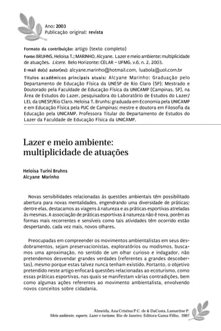 Ano: 2003
          Publicação original: revista


Formato da contribuição: artigo (texto completo)
Fonte: BRUHNS, Heloisa T.; MARINHO, Alcyane. Lazer e meio ambiente: multiplicidade
de atuações. Licere. Belo Horizonte: CELAR – UFMG, v.6, n. 2, 2003.
E-mail do(s) autor(es): alcyane.marinho@hotmail.com, luabola@uol.com.br
Títulos acadêmicos principais atuais: Alcyane Marinho: Graduação pelo
Departamento de Educação Física da UNESP de Rio Claro (SP); Mestrado e
Doutorado pela Faculdade de Educação Física da UNICAMP (Campinas, SP), na
Área de Estudos do Lazer, pesquisadora do Laboratório de Estudos do Lazer/
LEL da UNESP/Rio Claro. Heloisa T. Brunhs: graduada em Economia pela UNICAMP
e em Educação Física pela PUC de Campinas; mestre e doutora em Filosofia da
Educação pela UNICAMP. Professora Titular do Departamento de Estudos do
Lazer da Faculdade de Educação Física da UNICAMP.



Lazer e meio ambiente:
multiplicidade de atuações
Heloisa Turini Bruhns
Alcyane Marinho


  Novas sensibilidades relacionadas às questões ambientais têm possibilitado
abertura para novas mentalidades, engendrando uma diversidade de práticas;
dentre elas, destacamos as viagens à natureza e as práticas esportivas atreladas
às mesmas. A associação de práticas esportivas à natureza não é nova, porém as
formas mais recorrentes e sensíveis como tais atividades têm ocorrido estão
despertando, cada vez mais, novos olhares.

  Preocupadas em compreender os movimentos ambientalistas em seus des-
dobramentos, sejam preservacionistas, exploratórios ou modismos, busca-
mos uma aproximação, no sentido de um olhar curioso e indagador, não
pretendemos desvendar grandes verdades (referentes a grandes descober-
tas), mesmo porque estas talvez nunca tenham existido. Portanto, o objetivo
pretendido neste artigo enfocará questões relacionadas ao ecoturismo, como
essas práticas esportivas, nas quais se manifestam várias contradições, bem
como algumas ações referentes ao movimento ambientalista, envolvendo
novos conceitos sobre cidadania.



                                      Almeida, Ana Cristina P.C. de & DaCosta, Lamartine P.
            Meio ambiente, esporte, Lazer e turismo. Rio de Janeiro: Editora Gama Filho, 2007
 