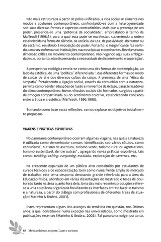 Não mais estruturada a partir de pólos unificados, a vida social se alimenta nos
modos e costumes contemporâneos, confrontando-se com a heterogeneidade
sob suas diversas formas e aspectos contraditórios. Mais que a presença de um
poder, presencia-se uma “potência da socialidade”, emprestando o termo de
Maffesoli (1998:5), para o qual esta pode se manifestar, subvertendo a ordem
estabelecida na forma do silêncio, da astúcia, da luta, da passividade, do humor ou
do escárnio, resistindo à imposição do poder. Portanto, o insignificante faz senti-
do, uma vez enfrentando instituições macroscópicas e dominantes. Revela-se uma
dimensão crítica no movimento contemporâneo, não negando aqui suas ambigüi-
dades, e, portanto, não dispensando a necessidade de discernimento e superação1.

  A perspectiva ecológica revela-se como uma das formas de contemplação, ao
lado da estética, de uma “política” diferenciada 2, das diferentes formas do modo
de cuidar de si e dos diversos cultos do corpo. A presença de uma “ética da
simpatia” fortalecendo a ligação social, através da comunhão com a natureza,
permite compreender situações de fusão e momentos de êxtase, caracterizadores
do clima contemporâneo. Novos vínculos sociais são formados, surgidos a partir
da emoção compartilhada ou do sentimento coletivo, estabelecendo conexões
entre a ética e a estética (Maffesoli, 1996;1998).

  Tomando como base essas reflexões, vamos explorar os objetivos inicialmen-
te propostos.



VIAGENS E PRÁTICAS ESPORTIVAS

  No panorama contemporâneo ocorrem algumas viagens, nas quais a natureza
é utilizada como denominador comum, identificadas sob vários rótulos, como
ecoturismo3, turismo de aventura, turismo verde, turismo rural ou agroturismo,
turismo sustentável, dentre outras4 , agregando novas práticas esportivas, tais
como: trekking, rafting, canyoning, escalada, exploração de cavernas, etc.

  Na crescente expansão de um público alvo constituído por estudantes de
cursos técnicos e de especialização; bem como numa frente ampla de mercado
de trabalho, este tema desponta denotando grande relevância para a área da
Educação Física, abordado em várias dissertações de mestrado e teses de dou-
torado tanto na área quanto fora dela. Uma das mais recentes produções refere-
se a uma coletânea organizada focalizando as interfaces entre o lazer, o turismo
e a natureza, a partir do diálogo com profissionais de diferentes áreas de atua-
ção (Marinho & Bruhns, 2003).

  Estes representam alguns dos avanços da temática em questão, nos últimos
anos, a qual constitui-se numa exceção nas universidades, como mostrado em
publicações recentes (Marinho & Seabra, 2002). Tal panorama exige, portanto,



88 Meio ambiente, esporte, Lazer e turismo
 